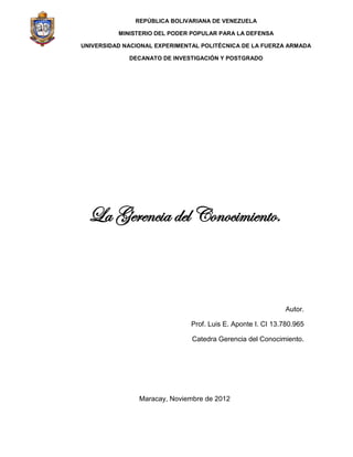 La Gerencia del Conocimiento.
Autor.
Prof. Luis E. Aponte I. CI 13.780.965
Catedra Gerencia del Conocimiento.
Maracay, Noviembre de 2012
REPÚBLICA BOLIVARIANA DE VENEZUELA
MINISTERIO DEL PODER POPULAR PARA LA DEFENSA
UNIVERSIDAD NACIONAL EXPERIMENTAL POLITÉCNICA DE LA FUERZA ARMADA
DECANATO DE INVESTIGACIÓN Y POSTGRADO
 