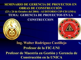 SEMINARIO DE GERENCIA DE PROYECTOS EN
OBRAS DE CONSTRUCCIÓN
(23 y 24 de Octubre del 2004) –AUDITORIO CIP-CD LIMA)
TEMA: GERENCIA DE PROYECTOS EN LA
CONSTRUCCION
Ing. Walter Rodríguez Castillejo
Profesor de la FIC-UNI
Profesor de Maestría en Gestión y Gerencia de
Construcción en la UNICA
 