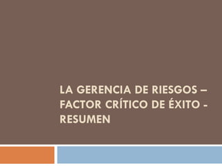 LA GERENCIA DE RIESGOS –
FACTOR CRÍTICO DE ÉXITO -
RESUMEN
 