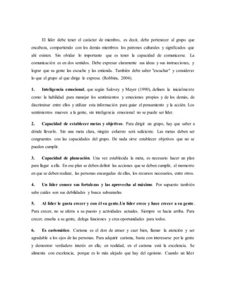 El líder debe tener el carácter de miembro, es decir, debe pertenecer al grupo que
encabeza, compartiendo con los demás miembros los patrones culturales y significados que
ahí existen. Sin olvidar lo importante que es tener la capacidad de comunicarse. La
comunicación es en dos sentidos. Debe expresar claramente sus ideas y sus instrucciones, y
lograr que su gente las escuche y las entienda. También debe saber "escuchar" y considerar
lo que el grupo al que dirige le expresa. (Robbins, 2004).
1. Inteligencia emocional, que según Salovey y Mayer (1990), definen la inicialmente
como: la habilidad para manejar los sentimientos y emociones propios y de los demás, de
discriminar entre ellos y utilizar esta información para guiar el pensamiento y la acción. Los
sentimientos mueven a la gente, sin inteligencia emocional no se puede ser líder.
2. Capacidad de establecer metas y objetivos. Para dirigir un grupo, hay que saber a
dónde llevarlo. Sin una meta clara, ningún esfuerzo será suficiente. Las metas deben ser
congruentes con las capacidades del grupo. De nada sirve establecer objetivos que no se
pueden cumplir.
3. Capacidad de planeación. Una vez establecida la meta, es necesario hacer un plan
para llegar a ella. En ese plan se deben definir las acciones que se deben cumplir, el momento
en que se deben realizar, las personas encargadas de ellas, los recursos necesarios, entre otros.
4. Un líder conoce sus fortalezas y las aprovecha al máximo. Por supuesto también
sabe cuáles son sus debilidades y busca subsanarlas
5. Al líder le gusta crecer y con él su gente.Un líder crece y hace crecer a su gente.
Para crecer, no se aferra a su puesto y actividades actuales. Siempre ve hacia arriba. Para
crecer, enseña a su gente, delega funciones y crea oportunidades para todos.
6. Es carismático. Carisma es el don de atraer y caer bien, llamar la atención y ser
agradable a los ojos de las personas. Para adquirir carisma, basta con interesarse por la gente
y demostrar verdadero interés en ella; en realidad, en el carisma está la excelencia. Se
alimenta con excelencia, porque es lo más alejado que hay del egoísmo. Cuando un líder
 