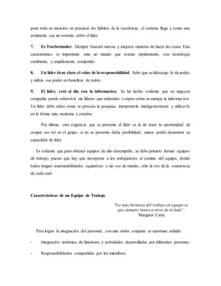 pone toda su atención en practicar los hábitos de la excelencia, el carisma llega y como una
avalancha cae un torrente sobre el líder.
7. Es Trasformador. Siempre buscará nuevas y mejores maneras de hacer las cosas. Esta
característica es importante ante un mundo que avanza rápidamente, con tecnología
cambiante, y ampliamente competido.
8. Un líder tiene claro el valor de la responsabilidad. Sabe que su liderazgo le da poder,
y utiliza ese poder en beneficio de todos.
9. El líder, está al día con la informacion. Se ha hecho evidente que en ninguna
compañía puede sobrevivir sin líderes que entiendan o sepan cómo se maneja la información.
Un líder debe saber cómo se procesa la pesquisa, interpretarla inteligentemente y utilizarla
en la forma más moderna y creativa.
Por último, otra exigencia que se presenta al líder es la de tener la oportunidad de
ocupar ese rol en el grupo, si no se presenta dicha posibilidad, nunca podrá demostrar su
capacidad de líder.
Es evidente que para obtener equipos de alto desempeño, se debe primero formar equipos
de trabajo, puesto que hay que incorporar a los trabajadores al camino del equipo, donde
todos tengan responsabilidades equitativas y sin voz de mando, sólo la voz de la conciencia
de cada cual.
Características de un Equipo de Trabajo
“Lo más hermoso del trabajo en equipo es
que siempre tienes a otros de tu lado”.
Margaret Carty
Para lograr la integración del personal, con una visión conjunta es oportuno señalar:
- Integración armónica de funciones y actividades desarrolladas por diferentes personas.
- Responsabilidades compartidas por los miembros.
 