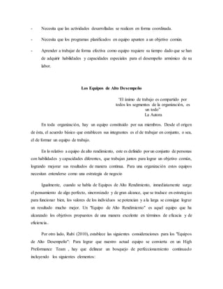 - Necesita que las actividades desarrolladas se realicen en forma coordinada.
- Necesita que los programas planificados en equipo apunten a un objetivo común.
- Aprender a trabajar de forma efectiva como equipo requiere su tiempo dado que se han
de adquirir habilidades y capacidades especiales para el desempeño armónico de su
labor.
Los Equipos de Alto Desempeño
“El ánimo de trabajo es compartido por
todos los segmentos de la organización, es
un todo”
La Autora
En toda organización, hay un equipo constituido por sus miembros. Desde el origen
de ésta, el acuerdo básico que establecen sus integrantes es el de trabajar en conjunto, o sea,
el de formar un equipo de trabajo.
En lo relativo a equipo de alto rendimiento, este es definido por un conjunto de personas
con habilidades y capacidades diferentes, que trabajan juntos para lograr un objetivo común,
logrando mejorar sus resultados de manera continua. Para una organización estos equipos
necesitan entenderse como una estrategia de negocio
Igualmente, cuando se habla de Equipos de Alto Rendimiento, inmediatamente surge
el pensamiento de algo perfecto, sincronizado y de gran alcance, que se traduce en estrategias
para funcionar bien, los valores de los individuos se potencian y a la larga se consigue lograr
un resultado mucho mejor. Un "Equipo de Alto Rendimiento" es aquel equipo que ha
alcanzado los objetivos propuestos de una manera excelente en términos de eficacia y de
eficiencia..
Por otro lado, Rubí (2010), establece las siguientes consideraciones para los "Equipos
de Alto Desempeño": Para lograr que nuestro actual equipo se convierta en un High
Preformance Team , hay que delinear un bosquejo de perfeccionamiento continuado
incluyendo los siguientes elementos:
 