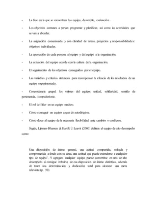 - La fase en la que se encuentran los equipo, desarrollo, evaluación...
- Los objetivos comunes a prever, programar y planificar, así como las actividades que
se van a abordar.
- La asignación consensuada y con claridad de tareas, proyectos y responsabilidades:
objetivos individuales.
- La aportación de cada persona al equipo y del equipo a la organización.
- La actuación del equipo acorde con la cultura de la organización.
- El seguimiento de los objetivos conseguidos por el equipo.
- Las variables y criterios utilizados para recompensar la eficacia de los resultados de un
equipo experimentado.
- Concordancia grupal: los valores del equipo: unidad, solidaridad, sentido de
pertenencia, compañerismo.
- El rol del líder en un equipo maduro.
- Cómo conseguir un equipo capaz de autodirigirse.
- Cómo dotar al equipo de la necesaria flexibilidad ante cambios y conflictos.
Según, Lipman-Blumen & Harold J. Leavit (2000) definen el equipo de alto desempeño
como:
Una disposición de ánimo general, una actitud compartida, volcada y
comprometida a fondo con su tarea, una actitud que puede extenderse a cualquier
tipo de equipo”. Y agregan: cualquier equipo puede convertirse en uno de alto
desempeño si consigue imbuirse de esa disposición de ánimo distintiva, además
de tener una determinación y dedicación total para alcanzar una meta
relevante.(p. 50)
 