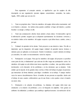 Para argumentar el concepto anterior, es significativo que los equipos de alto
desempeño en una organización ejecuten algunas características esenciales, las cuales,
Águila, 2003, señala que son seis (6)
1.- Tener un propósito claro. Todos los miembros del equipo deben saber exactamente cuál
es el objetivo a alcanzar. Así sabrán cómo pueden contribuir al logro del objetivo y podrán
focalizar su energía y trabajo en ello.
2. Tener una comunicación efectiva hacia adentro y hacia afuera. Un intercambio ágil de
la información permite asegurar que se adoptarán oportunamente las decisiones correctas y
no existirán dudas en los miembros del equipo respecto a qué deben hacer, cuándo, cómo y
por qué.
3.- Voluntad de aprender de los demás. Todo proyecto es una iniciativa única. Por ello es
importante que los integrantes del equipo tengan voluntad de aprender nuevas técnicas o
métodos para ser aplicados en el proyecto. Existirá la tendencia a repetir métodos de trabajo
ya conocidos, los cuales no necesariamente serán los mejores.
4.- Participación en el grupo. Para que los miembros del equipo del proyecto se perciban
como parte de éste, es fundamental que cada uno de ellos tenga una participación activa: los
miembros del equipo no solo deben tener tareas específicas a realizar, sino que deben sentirse
involucrados en la discusión de los problemas y en las decisiones que se adopten. Cabe
señalar que la mayoría de las grandes ideas son hoy el fruto del trabajo de grupos de personas
que interactúan de forma dinámica para llegar a resultados en su trabajo. Y aunque muchas
veces los nuevos descubrimientos lleven el nombre de una persona en específico detrás está
el trabajo de unos cuantos colaboradores que de una forma u otra ayudan a traer al mundo
esa nueva idea.
5.- Orientación a la solución de problemas. La dinámica del equipo debe tener una
orientación a la solución de problemas y no a la búsqueda de culpables. Esto genera un
ambiente de solidaridad y confianza que contribuye significativamente a la motivación de los
 