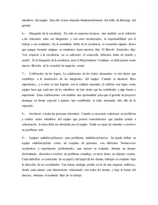 miembros del equipo. Que ello ocurra depende fundamentalmente del estilo de liderazgo del
gerente.
6.- Búsqueda de la excelencia. No sólo en aspectos técnicos, sino también en lo referente
a las relaciones entre sus integrantes y con otros involucrados, la responsabilidad por el
trabajo y sus resultados. En la actualidad, habla de la excelencia, se recuerdan algunas frases
que aunque bastante antiguas se mantienen hasta nuestros días. El filósofo Aristóteles dijo:
"con respecto a la excelencia, no es suficiente el conocerla, debemos tratar de tenerla y
usarla". En la búsqueda de la excelencia para el Mejoramiento Continuo, se debe pensar como
nuevos filósofos de la sociedad de negocios actual.
7.- Celebración de los logros. La celebración de los éxitos alcanzados es otro factor que
contribuye a la motivación de los integrantes del equipo. Cuando se alcancen hitos
importantes, y si estos se han logrado con la calidad esperada, el celebrar este logro como
equipo hace que cada uno de los miembros de éste sienta que ha contribuido a algo bueno e
importante. Estas celebraciones son también una oportunidad para que el gerente de proyecto
destaque en forma especial a quienes han contribuido al éxito alcanzado más allá de lo
esperado.
8.- Involucrar a todas las personas relevantes. Cuando es necesario solucionar un problema
y existen varios miembros del equipo que poseen conocimientos que pueden ayudar a
solucionarlo, la tarea debe ser abordada por el equipo. Nadie es capaz de entender o resolver
un problema solo.
9.- Equipos multidisciplinarios para problemas multidisciplinarios. Se puede definir un
equipo multidisciplinar como: un conjunto de personas, con diferentes formaciones
académicas y experiencias profesionales, que operan en conjunto, durante un tiempo
determinado, abocados a resolver un problema complejo, es decir tienen un objetivo común.
Cada individuo es consciente de su papel y del papel de los demás, trabajan en conjunto bajo
la dirección de un coordinador. Una buena analogía podría ser la de una orquesta sinfónica,
donde cada músico está íntimamente relacionado con todos los demás, y bajo la batuta del
director, obtienen el resultado final de su trabajo.
 