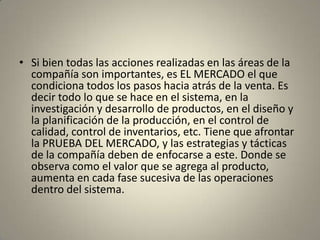 • Si bien todas las acciones realizadas en las áreas de la
  compañía son importantes, es EL MERCADO el que
  condiciona todos los pasos hacia atrás de la venta. Es
  decir todo lo que se hace en el sistema, en la
  investigación y desarrollo de productos, en el diseño y
  la planificación de la producción, en el control de
  calidad, control de inventarios, etc. Tiene que afrontar
  la PRUEBA DEL MERCADO, y las estrategias y tácticas
  de la compañía deben de enfocarse a este. Donde se
  observa como el valor que se agrega al producto,
  aumenta en cada fase sucesiva de las operaciones
  dentro del sistema.
 