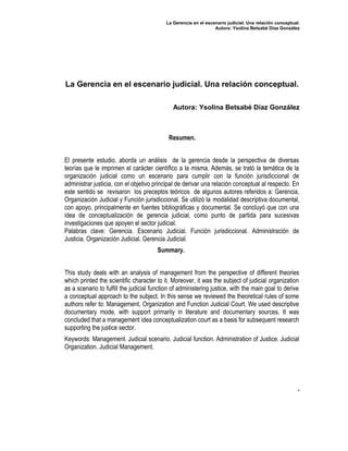 La Gerencia en el escenario judicial. Una relación conceptual.
                                                                 Autora: Ysolina Betsabé Díaz González




La Gerencia en el escenario judicial. Una relación conceptual.

                                              Autora: Ysolina Betsabé Díaz González



                                            Resumen.


El presente estudio, aborda un análisis de la gerencia desde la perspectiva de diversas
teorías que le imprimen el carácter científico a la misma. Además, se trató la temática de la
organización judicial como un escenario para cumplir con la función jurisdiccional de
administrar justicia, con el objetivo principal de derivar una relación conceptual al respecto. En
este sentido se revisaron los preceptos teóricos de algunos autores referidos a: Gerencia,
Organización Judicial y Función jurisdiccional. Se utilizó la modalidad descriptiva documental,
con apoyo, principalmente en fuentes bibliográficas y documental. Se concluyó que con una
idea de conceptualización de gerencia judicial, como punto de partida para sucesivas
investigaciones que apoyen el sector judicial.
Palabras clave: Gerencia. Escenario Judicial. Función jurisdiccional. Administración de
Justicia. Organización Judicial. Gerencia Judicial.
                                        Summary.


This study deals with an analysis of management from the perspective of different theories
which printed the scientific character to it. Moreover, it was the subject of judicial organization
as a scenario to fulfill the judicial function of administering justice, with the main goal to derive
a conceptual approach to the subject. In this sense we reviewed the theoretical rules of some
authors refer to: Management, Organization and Function Judicial Court. We used descriptive
documentary mode, with support primarily in literature and documentary sources. It was
concluded that a management idea conceptualization court as a basis for subsequent research
supporting the justice sector.
Keywords: Management. Judicial scenario. Judicial function. Administration of Justice. Judicial
Organization. Judicial Management.




                                                                                                        .
 