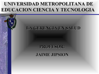 UNIVERSIDAD METROPOLITANA DE EDUCACION CIENCIA Y TECNOLOGIA   LA GERENCIA EN SALUD PROFESOR: JAIME JIPSION 