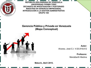 Autor:
Alvarez, José C.I. V-20,919,612
Profesora:
Marialberth Medina
Maturín, Abril 2015.
Gerencia Pública y Privada en Venezuela
(Mapa Conceptual)
REPÚBLICA BOLIVARIANA DE VENEZUELA
UNIVERSIDAD FERMIN TORO
DECANATO DE INVESTIGACIÓN Y POSTGRADO
MAESTRIA EN GERENCIA EMPRESARIAL
INTRODUCCIÓN A LA GESTIÓN ADMINISTRATIVA
GRUPO 16D
 