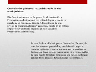 Como objetivo primordial la Administración Pública
municipal debe:
Diseñar e implementar un Programa de Modernización y
Fortalecimiento Institucional con el fin de lograr la puesta en
marcha de un Sistema de Gestión Administrativa de altos
niveles de eficiencia, eficacia y economía, basado en un enfoque
de procesos y orientado hacia sus clientes (usuarios,
beneficiarios, destinatarios).
Se trata de dotar al Municipio de Comalcalco, Tabasco, de
unos instrumentos gerenciales y administrativos que le
permitan optimizar el uso de sus recursos, racionalizar su
destinación, hacer mejoras permanentes en la productividad
de cada puesto de trabajo para lograr una mejora sustancial
general de sus procesos fundamentales y asistenciales.
 