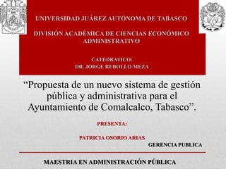 UNIVERSIDAD JUÁREZ AUTÓNOMA DE TABASCO
DIVISIÓN ACADÉMICA DE CIENCIAS ECONÓMICO
ADMINISTRATIVO
MAESTRIA EN ADMINISTRACIÓN PÚBLICA
CATEDRATICO:
DR. JORGE REBOLLO MEZA
“Propuesta de un nuevo sistema de gestión
pública y administrativa para el
Ayuntamiento de Comalcalco, Tabasco”.
PRESENTA:
PATRICIA OSORIO ARIAS
GERENCIA PUBLICA
 