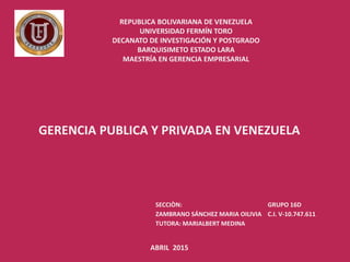 REPUBLICA BOLIVARIANA DE VENEZUELA
UNIVERSIDAD FERMÍN TORO
DECANATO DE INVESTIGACIÓN Y POSTGRADO
BARQUISIMETO ESTADO LARA
MAESTRÍA EN GERENCIA EMPRESARIAL
GERENCIA PUBLICA Y PRIVADA EN VENEZUELA
SECCIÒN: GRUPO 16D
ZAMBRANO SÁNCHEZ MARIA OILIVIA C.I. V-10.747.611
TUTORA: MARIALBERT MEDINA
ABRIL 2015
 