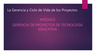 La Gerencia y Ciclo de Vida de los Proyectos
MÓDULO
GERENCIA DE PROYECTOS DE TECNOLOGÍA
EDUCATIVA
 
