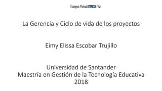 La Gerencia y Ciclo de vida de los proyectos
Eimy Elissa Escobar Trujillo
Universidad de Santander
Maestría en Gestión de la Tecnología Educativa
2018
 