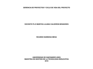 GERENCIA DE PROYECTOS Y CICLO DE VIDA DEL PROYECTO
DOCENTE Ph.D MARITZA LILIANA CALDERON BENAVIDES
RICARDO BARBOSA MESA
UNIVERSIDAD DE SANTANDER UDES
MAESTRIA EN GESTION DE LA TECNOLOGIA DEDUCATIVA
2018
 