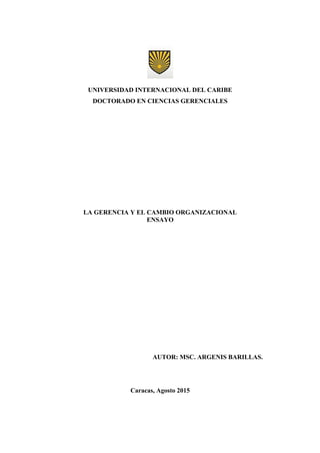 UNIVERSIDAD INTERNACIONAL DEL CARIBE
DOCTORADO EN CIENCIAS GERENCIALES
LA GERENCIA Y EL CAMBIO ORGANIZACIONAL
ENSAYO
AUTOR: MSC. ARGENIS BARILLAS.
Caracas, Agosto 2015
 