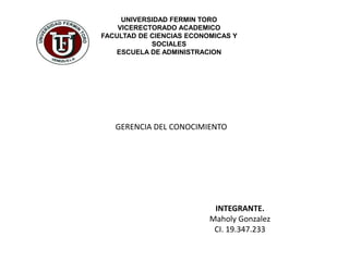 UNIVERSIDAD FERMIN TORO
VICERECTORADO ACADEMICO
FACULTAD DE CIENCIAS ECONOMICAS Y
SOCIALES
ESCUELA DE ADMINISTRACION
GERENCIA DEL CONOCIMIENTO
INTEGRANTE.
Maholy Gonzalez
CI. 19.347.233
 