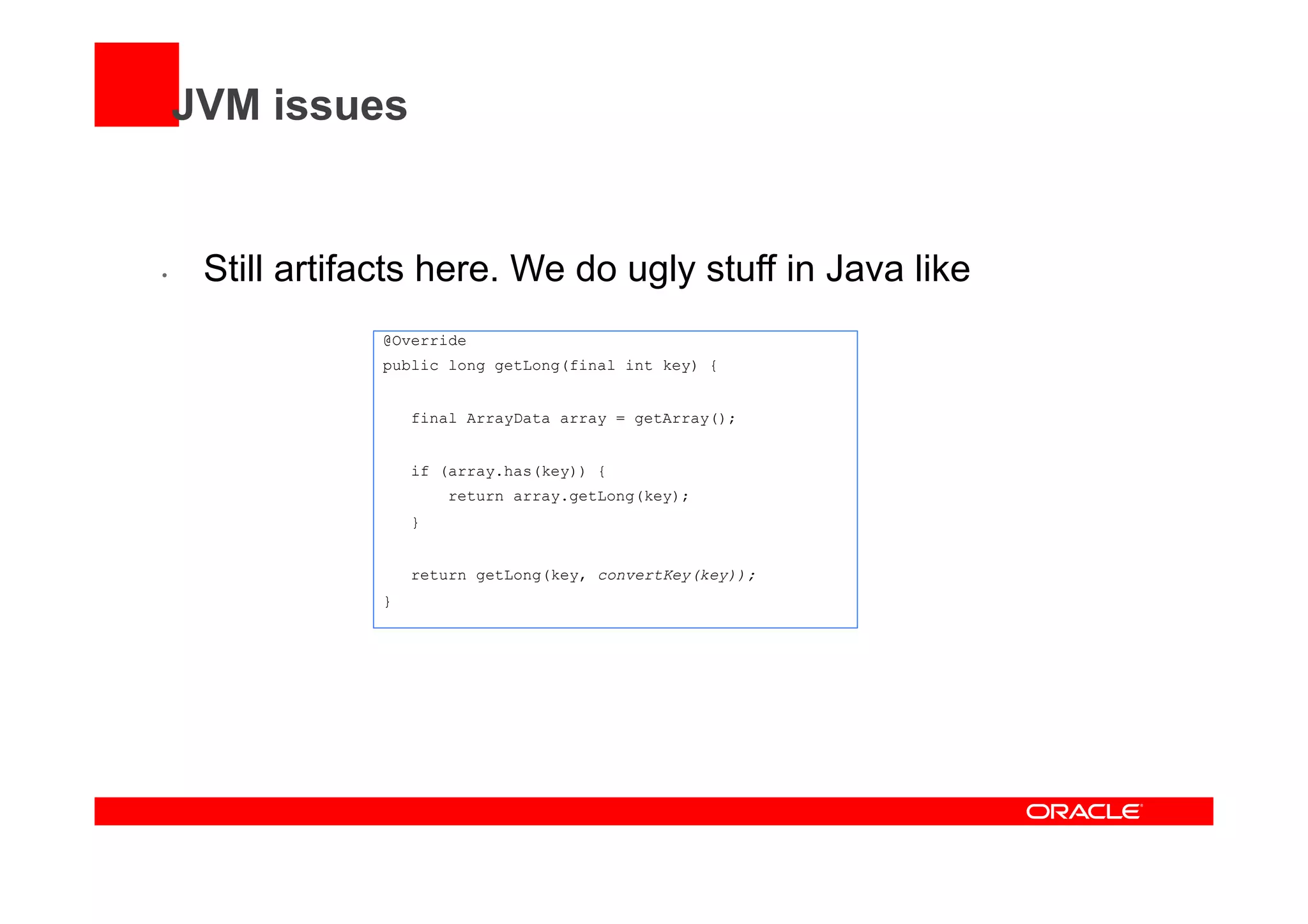 JVM issues
•  Still artifacts here. We do ugly stuff in Java like
@Override
public long getLong(final int key) {
final ArrayData array = getArray();
if (array.has(key)) {
return array.getLong(key);
}
return getLong(key, convertKey(key));
}
 