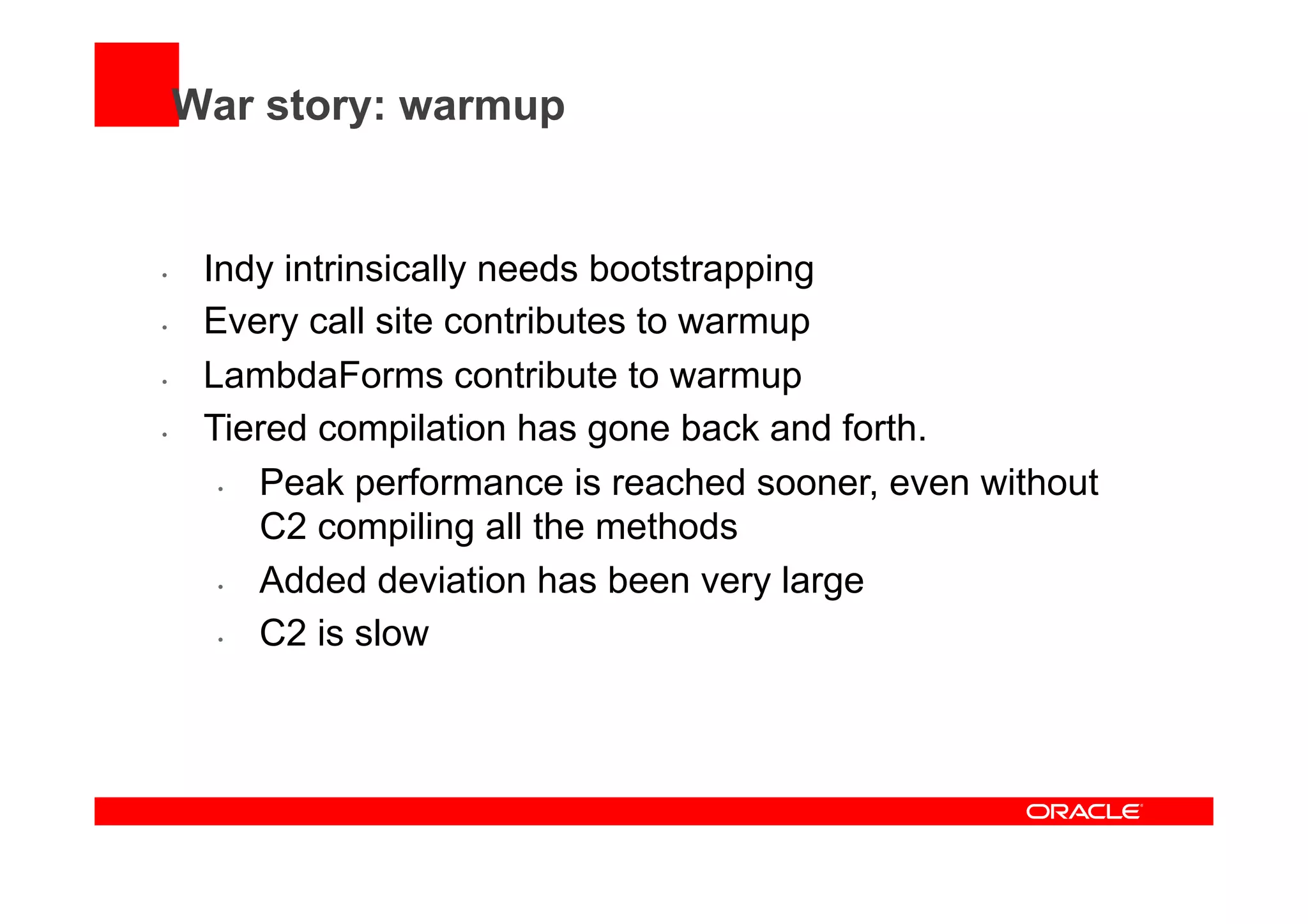War story: warmup
•  Indy intrinsically needs bootstrapping
•  Every call site contributes to warmup
•  LambdaForms contribute to warmup
•  Tiered compilation has gone back and forth.
•  Peak performance is reached sooner, even without
C2 compiling all the methods
•  Added deviation has been very large
•  C2 is slow
 