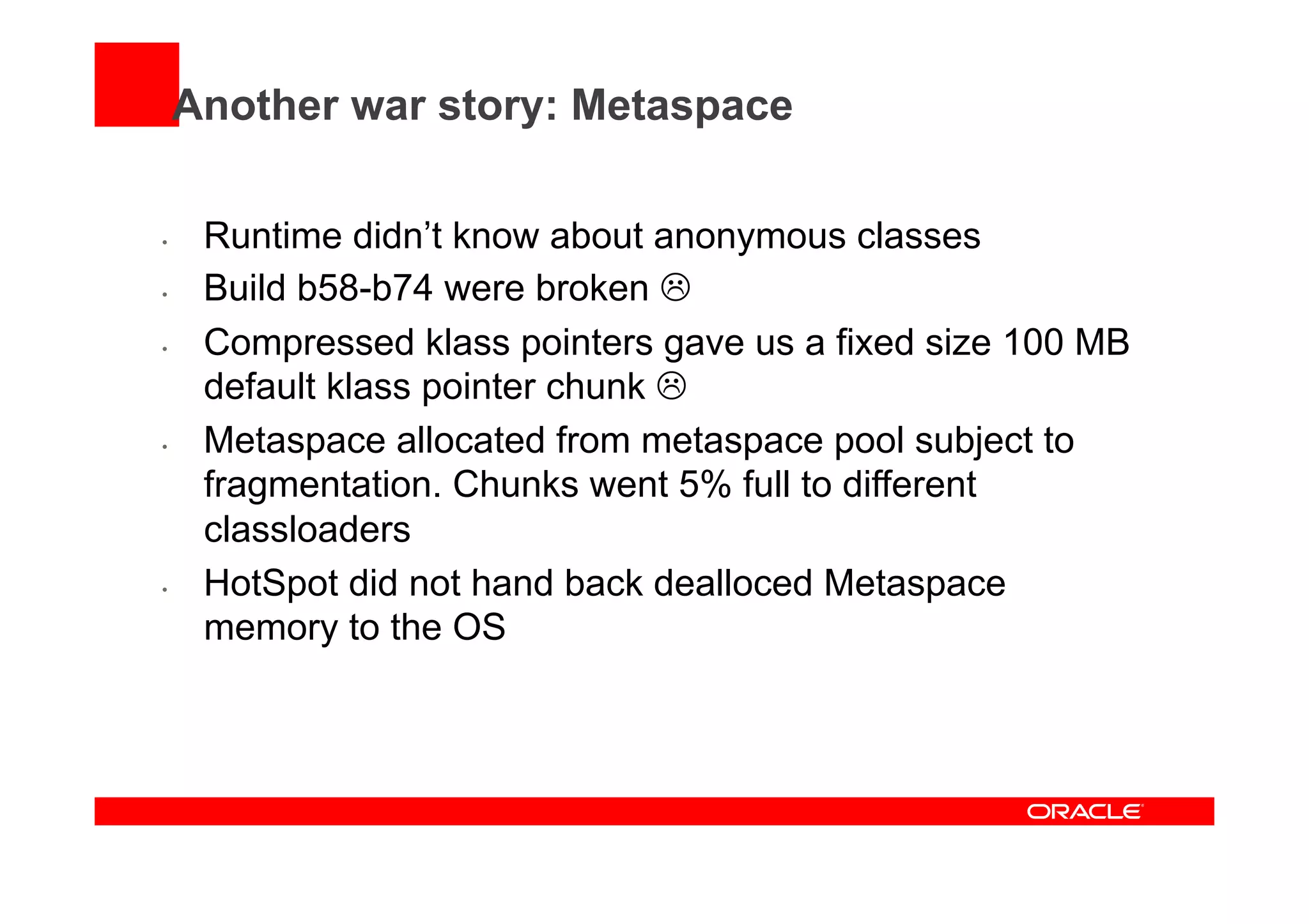 Another war story: Metaspace
•  Runtime didn’t know about anonymous classes
•  Build b58-b74 were broken L
•  Compressed klass pointers gave us a fixed size 100 MB
default klass pointer chunk L
•  Metaspace allocated from metaspace pool subject to
fragmentation. Chunks went 5% full to different
classloaders
•  HotSpot did not hand back dealloced Metaspace
memory to the OS
 