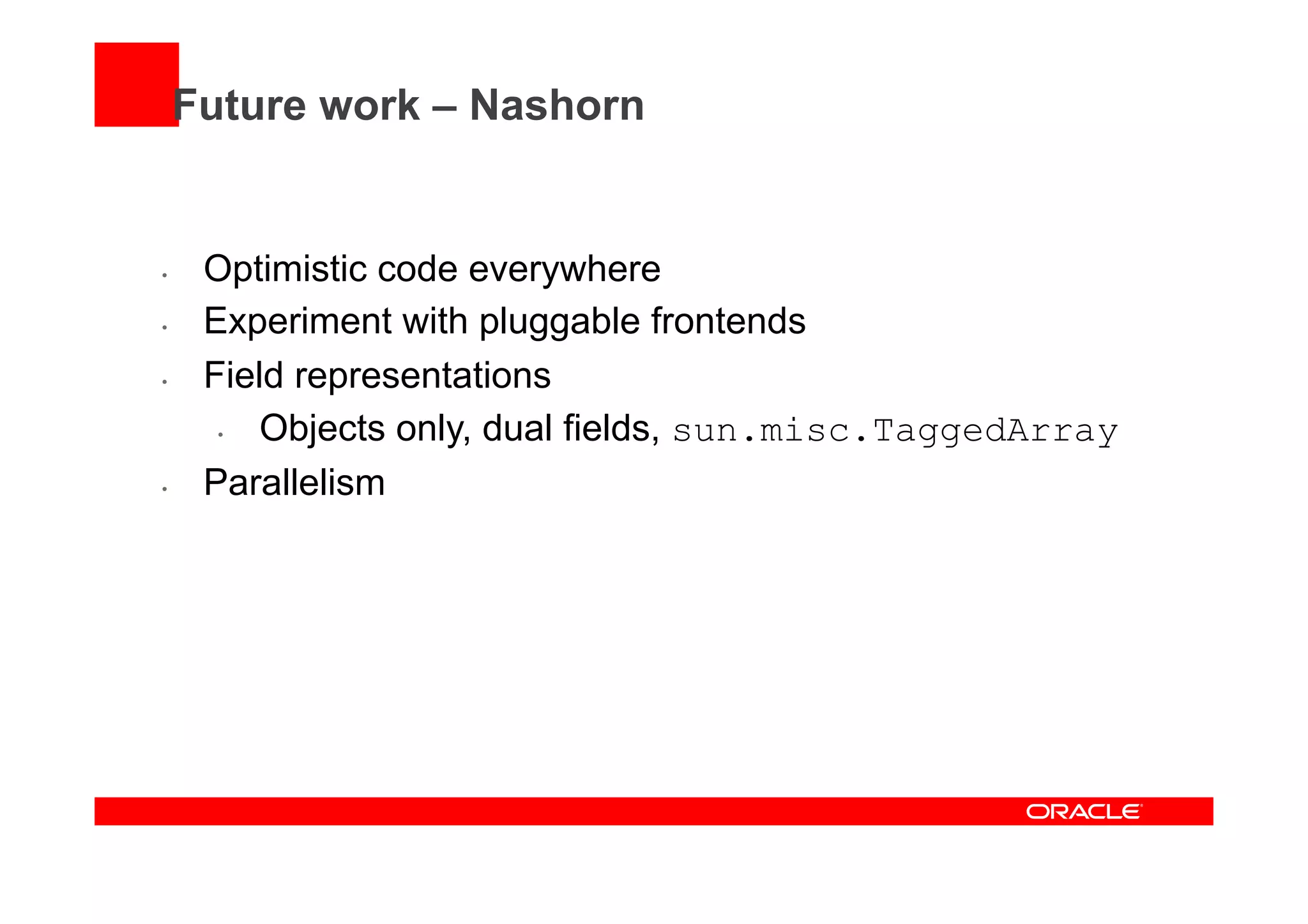 Future work – Nashorn
•  Optimistic code everywhere
•  Experiment with pluggable frontends
•  Field representations
•  Objects only, dual fields, sun.misc.TaggedArray
•  Parallelism
 