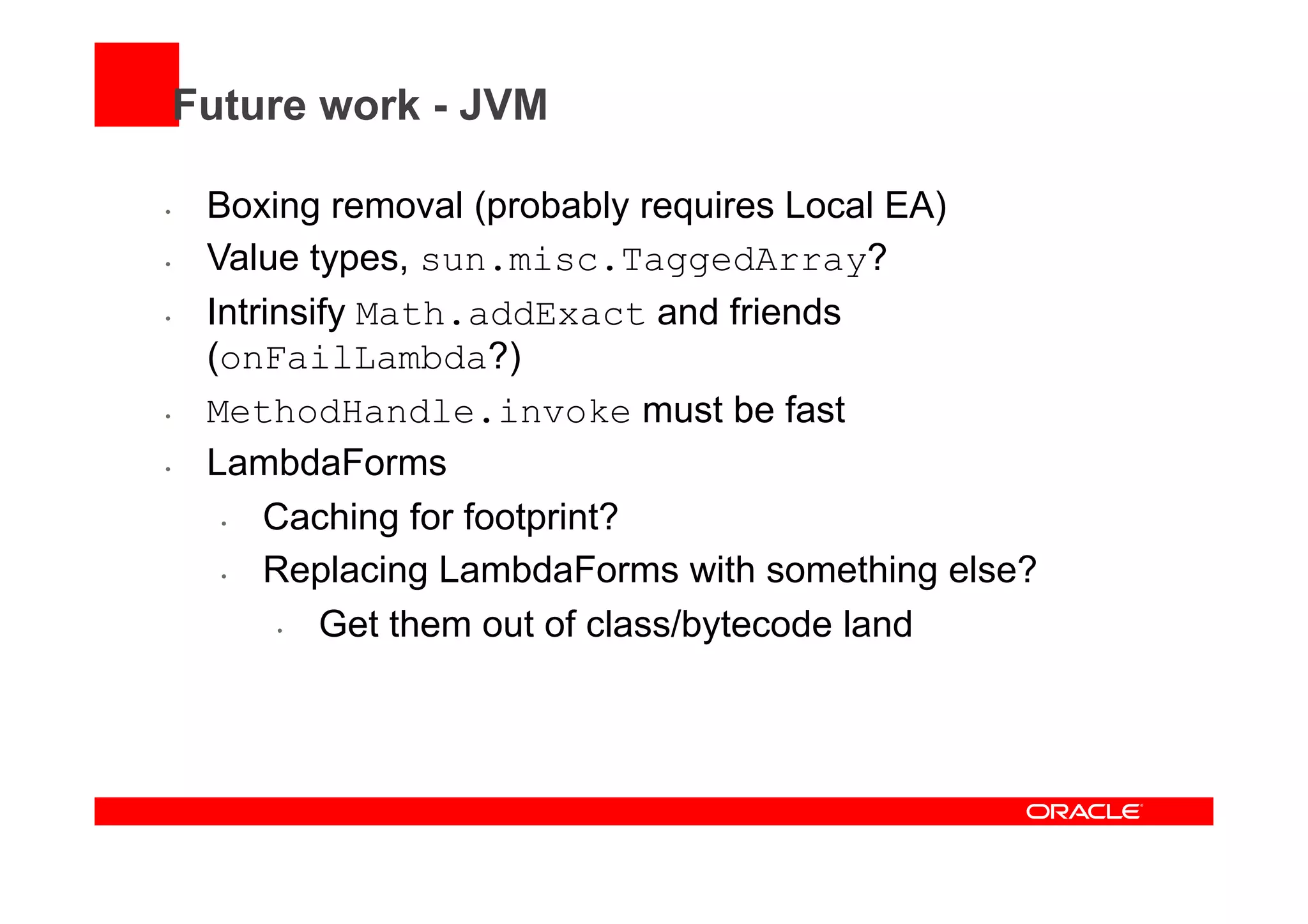 Future work - JVM
•  Boxing removal (probably requires Local EA)
•  Value types, sun.misc.TaggedArray?
•  Intrinsify Math.addExact and friends
(onFailLambda?)
•  MethodHandle.invoke must be fast
•  LambdaForms
•  Caching for footprint?
•  Replacing LambdaForms with something else?
•  Get them out of class/bytecode land
 