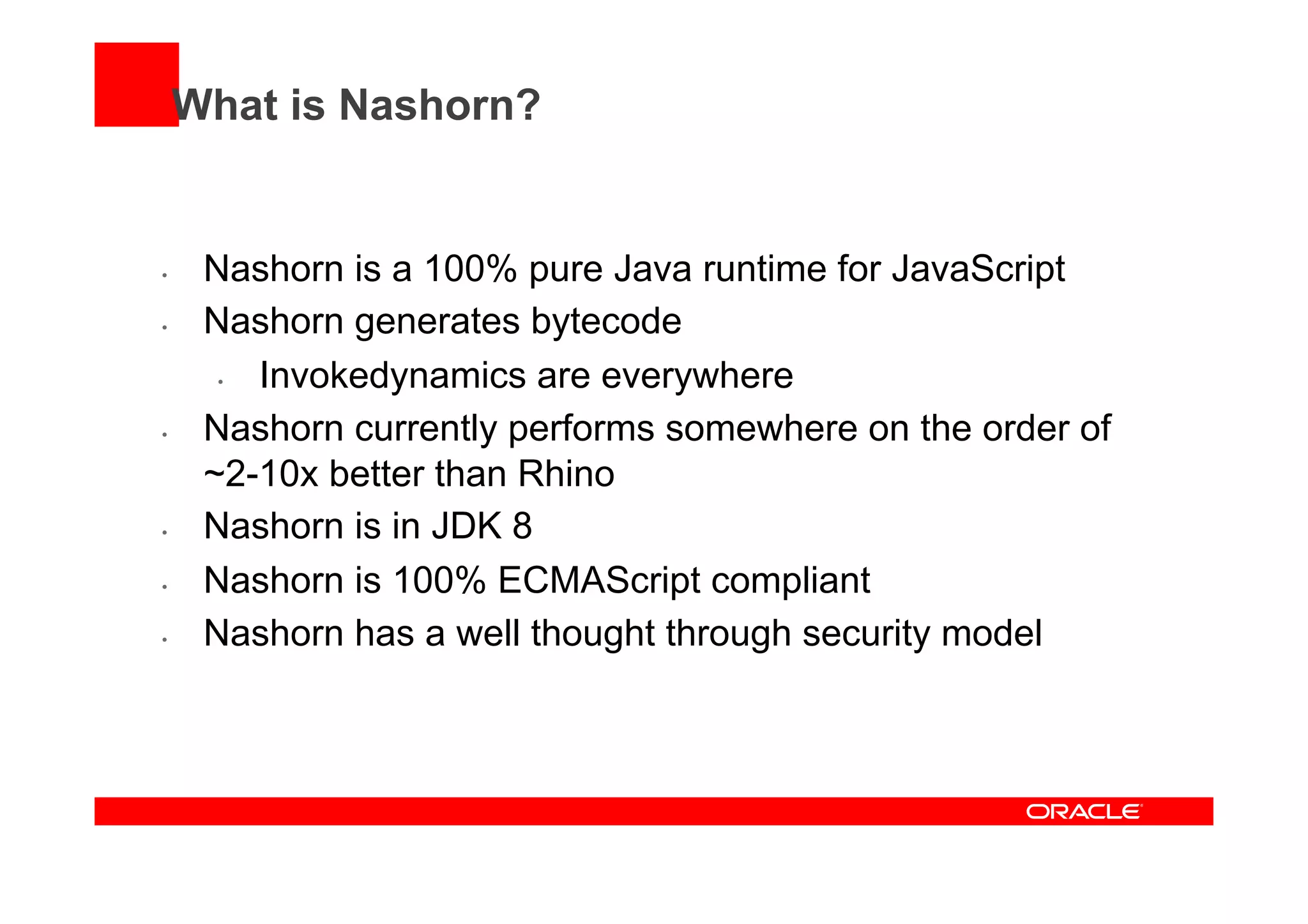 What is Nashorn?
•  Nashorn is a 100% pure Java runtime for JavaScript
•  Nashorn generates bytecode
•  Invokedynamics are everywhere
•  Nashorn currently performs somewhere on the order of
~2-10x better than Rhino
•  Nashorn is in JDK 8
•  Nashorn is 100% ECMAScript compliant
•  Nashorn has a well thought through security model
 