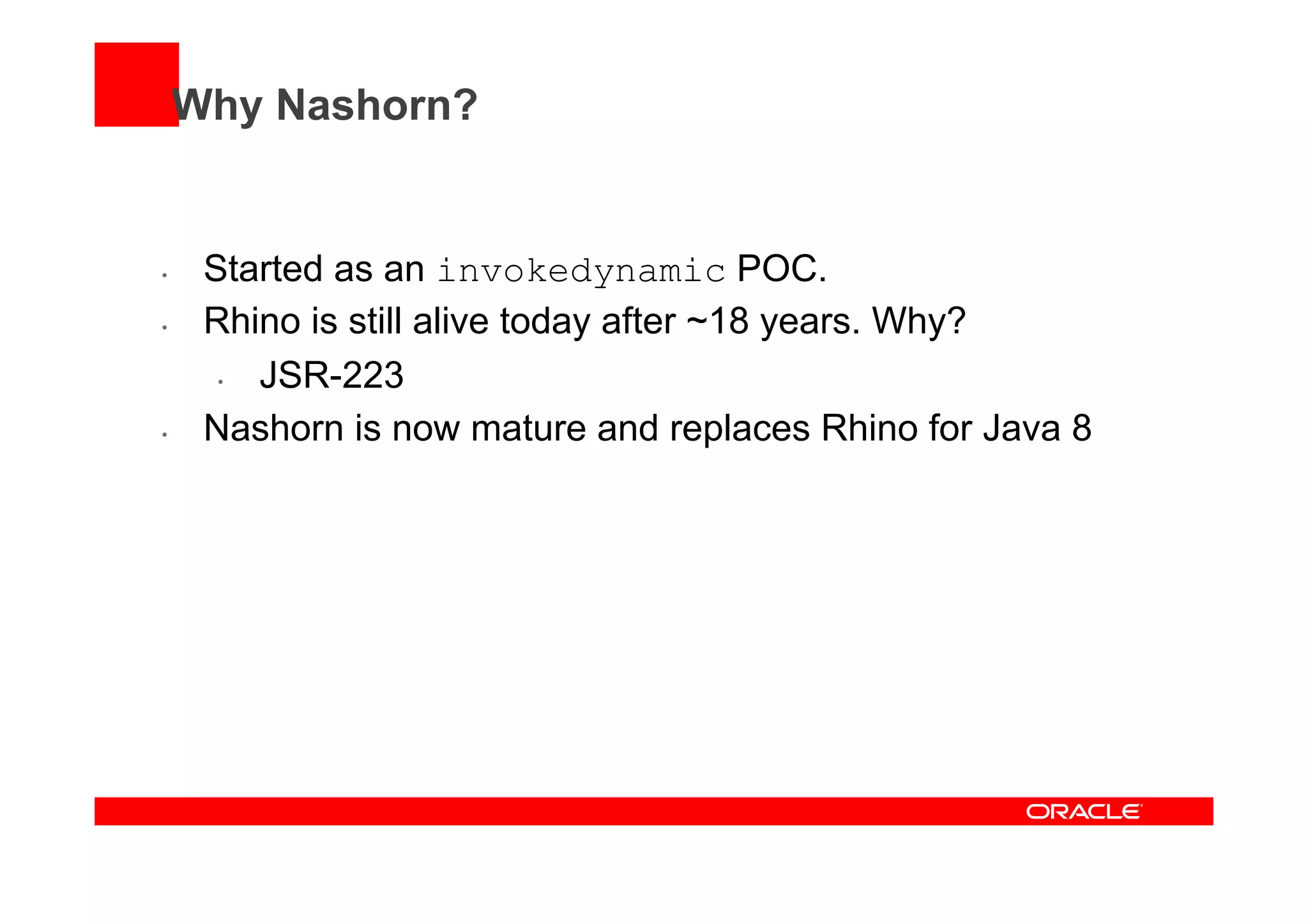 Why Nashorn?
•  Started as an invokedynamic POC.
•  Rhino is still alive today after ~18 years. Why?
•  JSR-223
•  Nashorn is now mature and replaces Rhino for Java 8
 