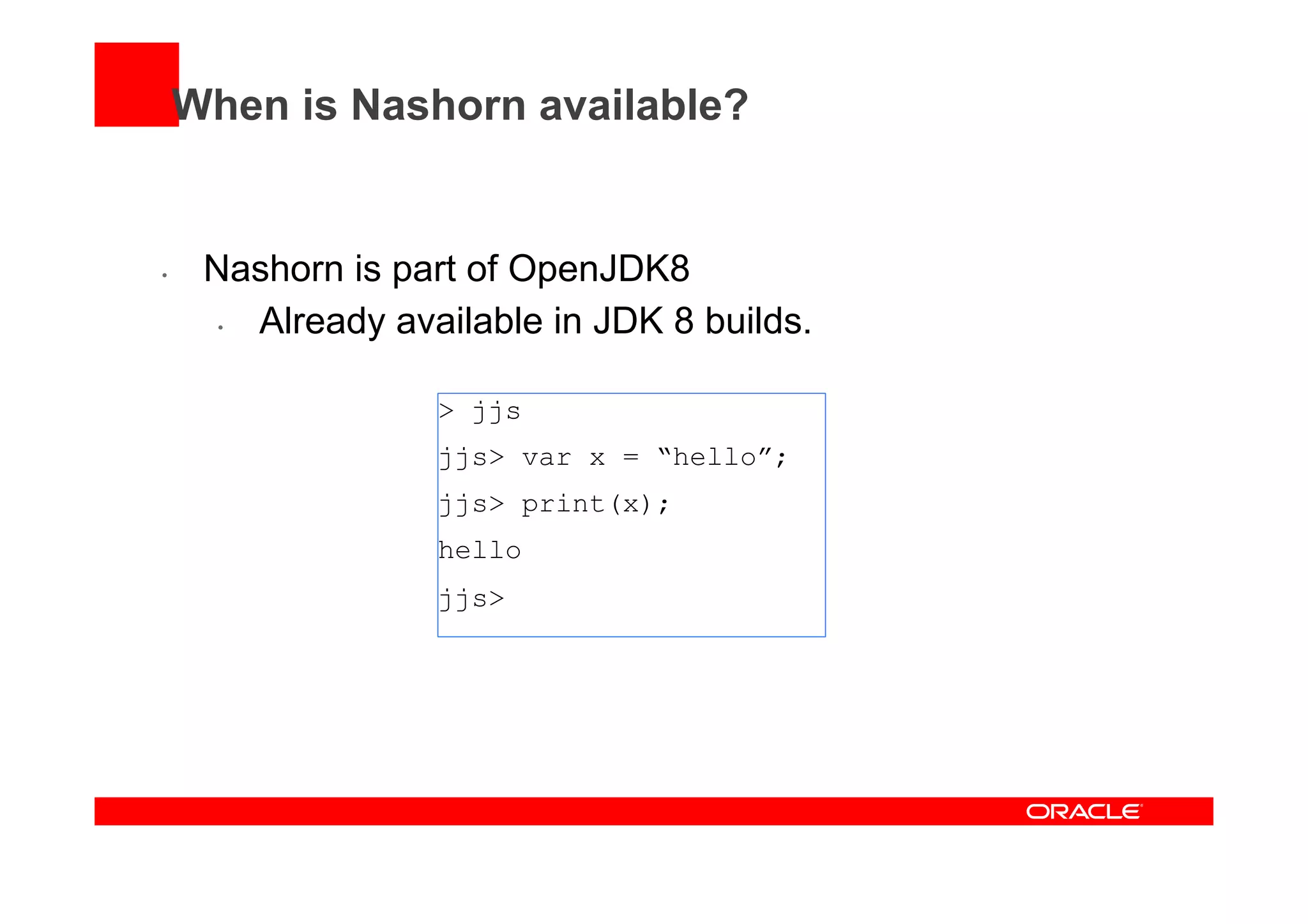 When is Nashorn available?
•  Nashorn is part of OpenJDK8
•  Already available in JDK 8 builds.
> jjs
jjs> var x = “hello”;
jjs> print(x);
hello
jjs>
 