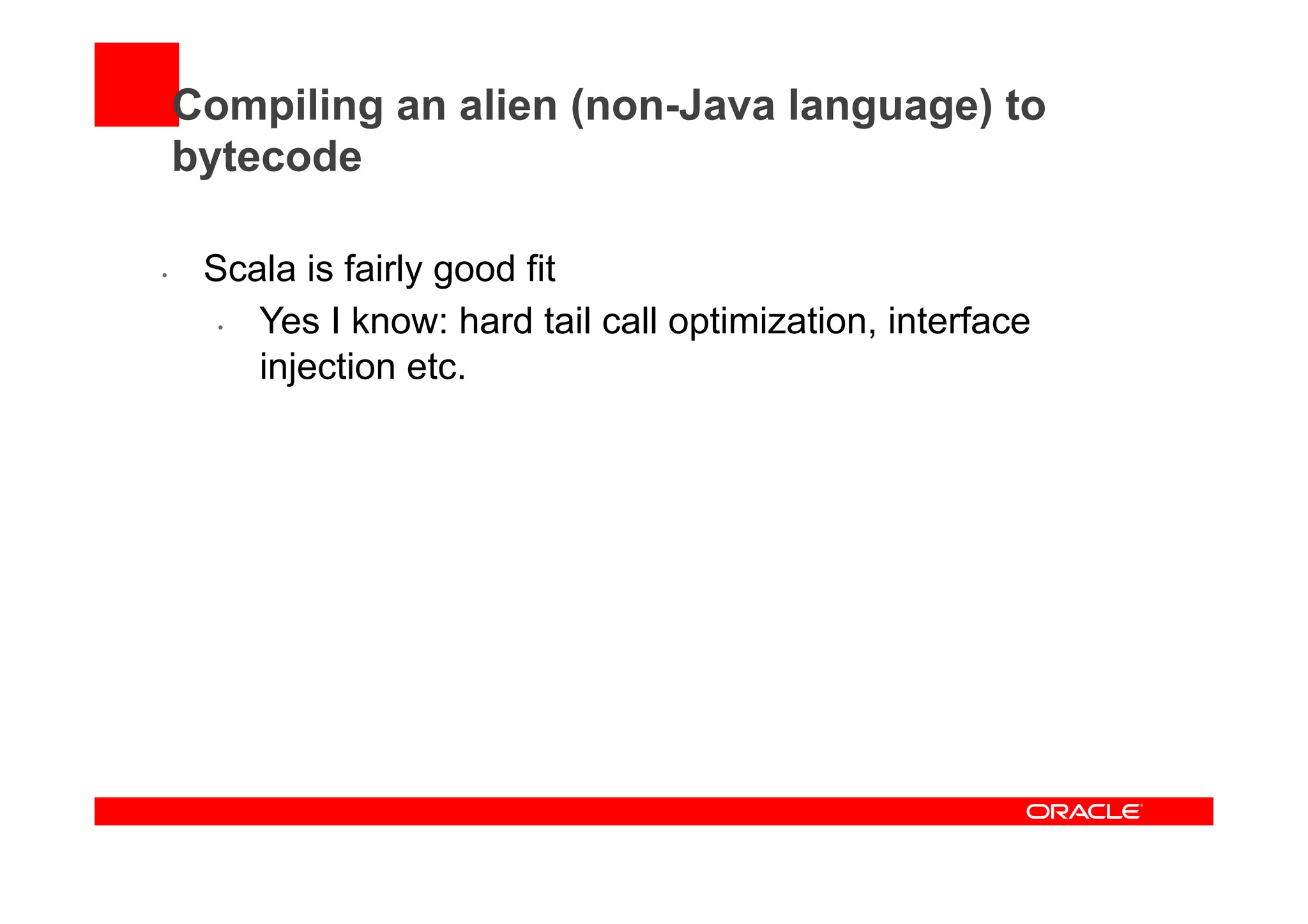 Compiling an alien (non-Java language) to
bytecode
•  Scala is fairly good fit
•  Yes I know: hard tail call optimization, interface
injection etc.
 