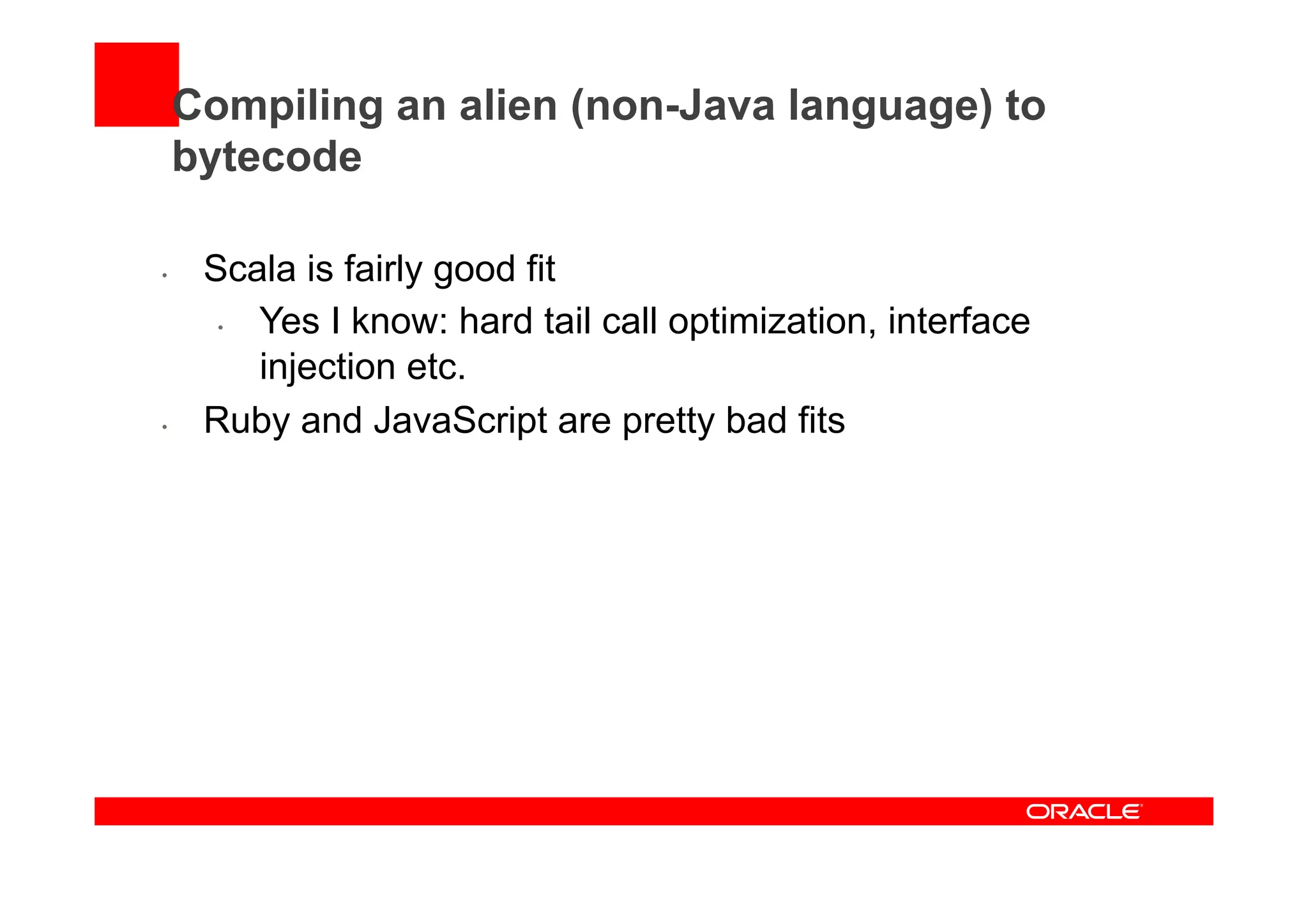 Compiling an alien (non-Java language) to
bytecode
•  Scala is fairly good fit
•  Yes I know: hard tail call optimization, interface
injection etc.
•  Ruby and JavaScript are pretty bad fits
 