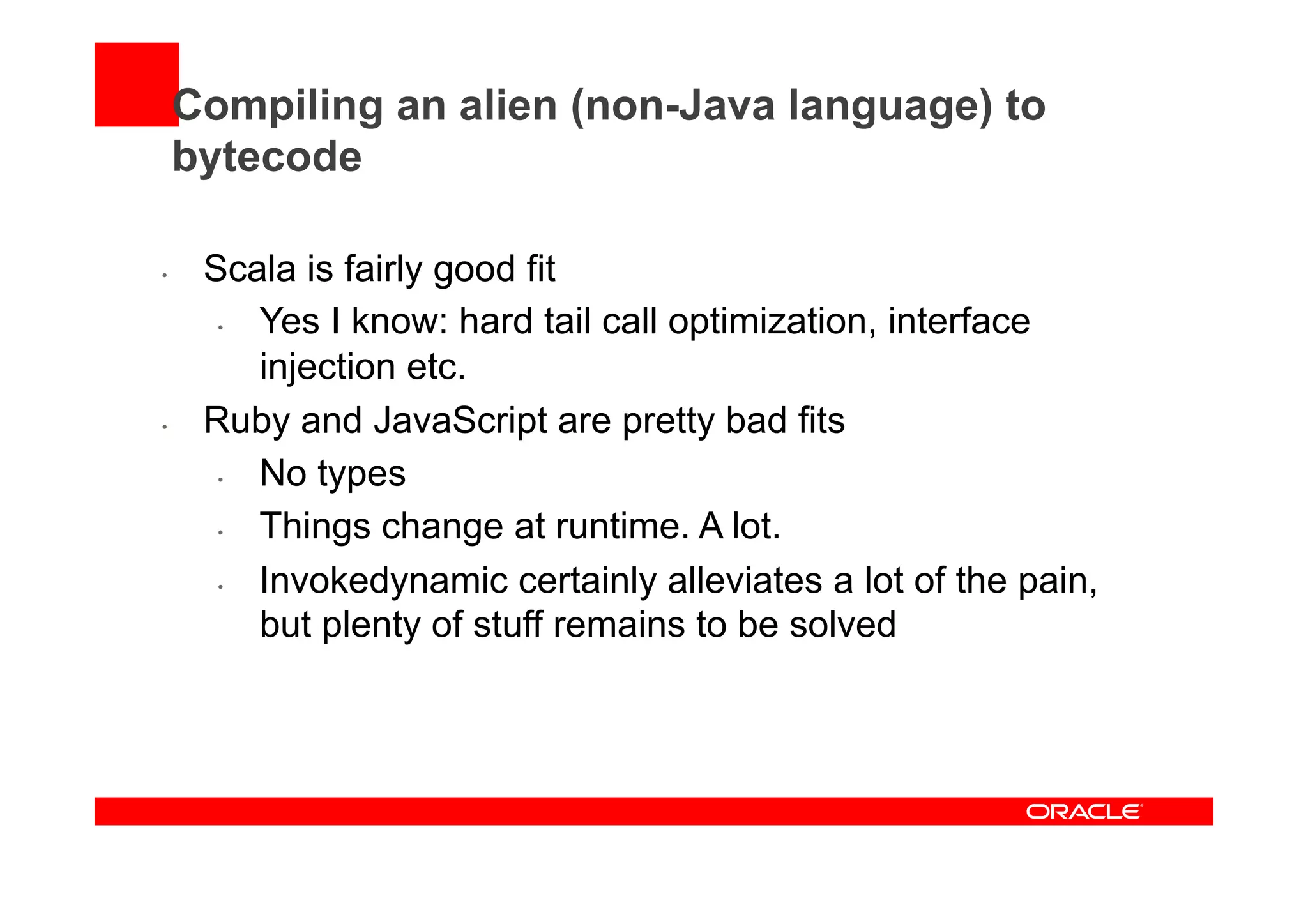 Compiling an alien (non-Java language) to
bytecode
•  Scala is fairly good fit
•  Yes I know: hard tail call optimization, interface
injection etc.
•  Ruby and JavaScript are pretty bad fits
•  No types
•  Things change at runtime. A lot.
•  Invokedynamic certainly alleviates a lot of the pain,
but plenty of stuff remains to be solved
 