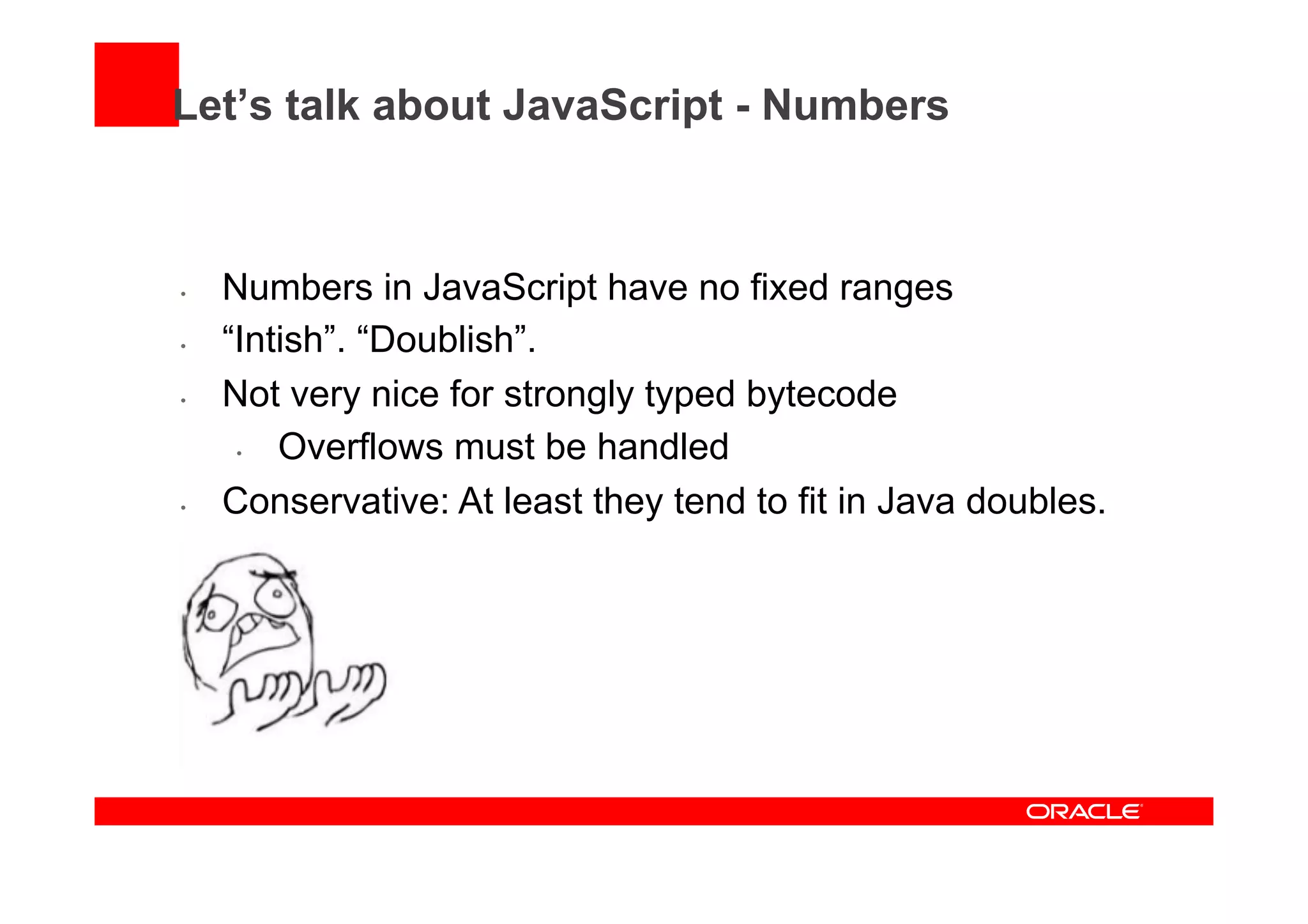 Let’s talk about JavaScript - Numbers
•  Numbers in JavaScript have no fixed ranges
•  “Intish”. “Doublish”.
•  Not very nice for strongly typed bytecode
•  Overflows must be handled
•  Conservative: At least they tend to fit in Java doubles.
 