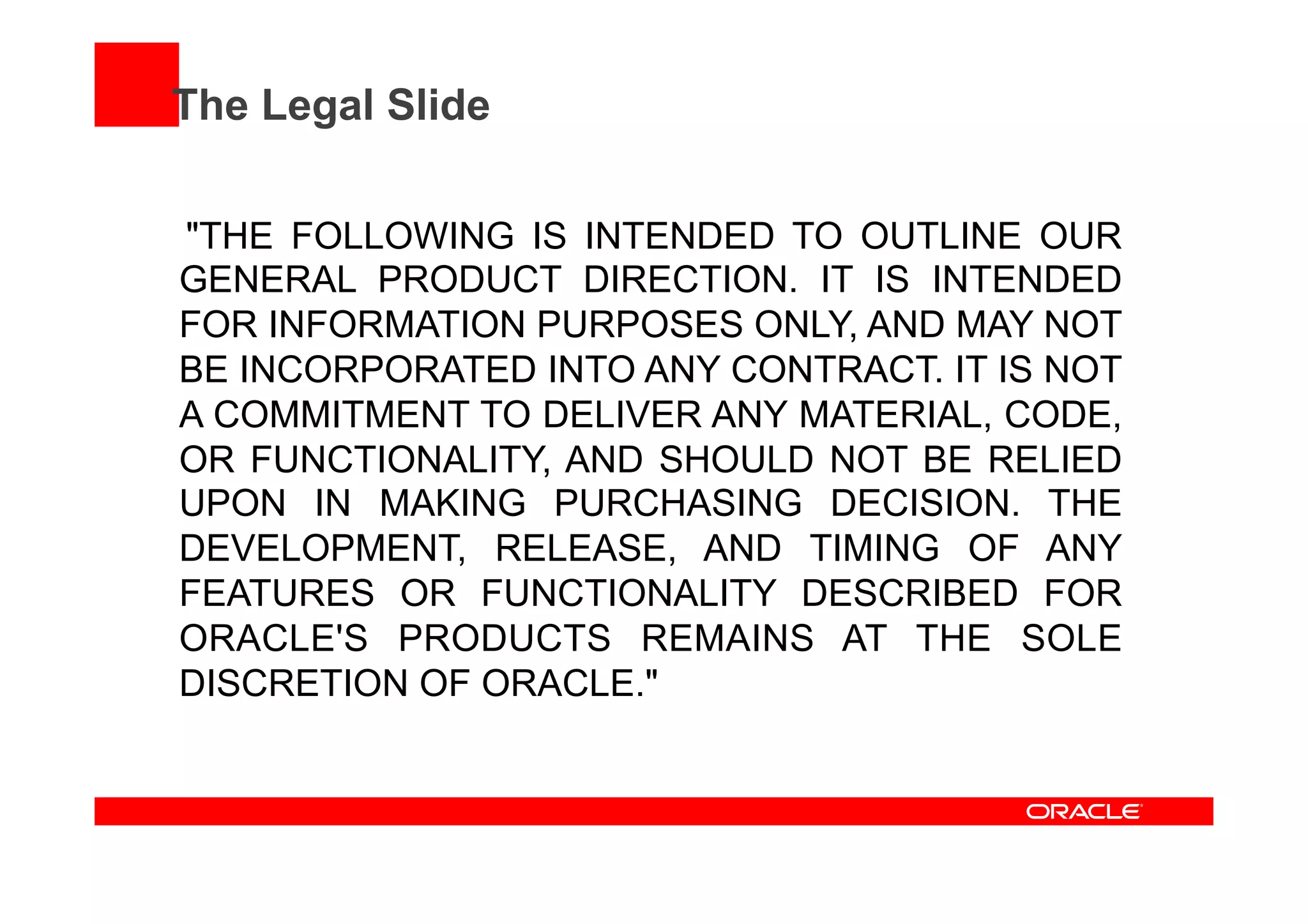 The Legal Slide
"THE FOLLOWING IS INTENDED TO OUTLINE OUR
GENERAL PRODUCT DIRECTION. IT IS INTENDED
FOR INFORMATION PURPOSES ONLY, AND MAY NOT
BE INCORPORATED INTO ANY CONTRACT. IT IS NOT
A COMMITMENT TO DELIVER ANY MATERIAL, CODE,
OR FUNCTIONALITY, AND SHOULD NOT BE RELIED
UPON IN MAKING PURCHASING DECISION. THE
DEVELOPMENT, RELEASE, AND TIMING OF ANY
FEATURES OR FUNCTIONALITY DESCRIBED FOR
ORACLE'S PRODUCTS REMAINS AT THE SOLE
DISCRETION OF ORACLE."
 