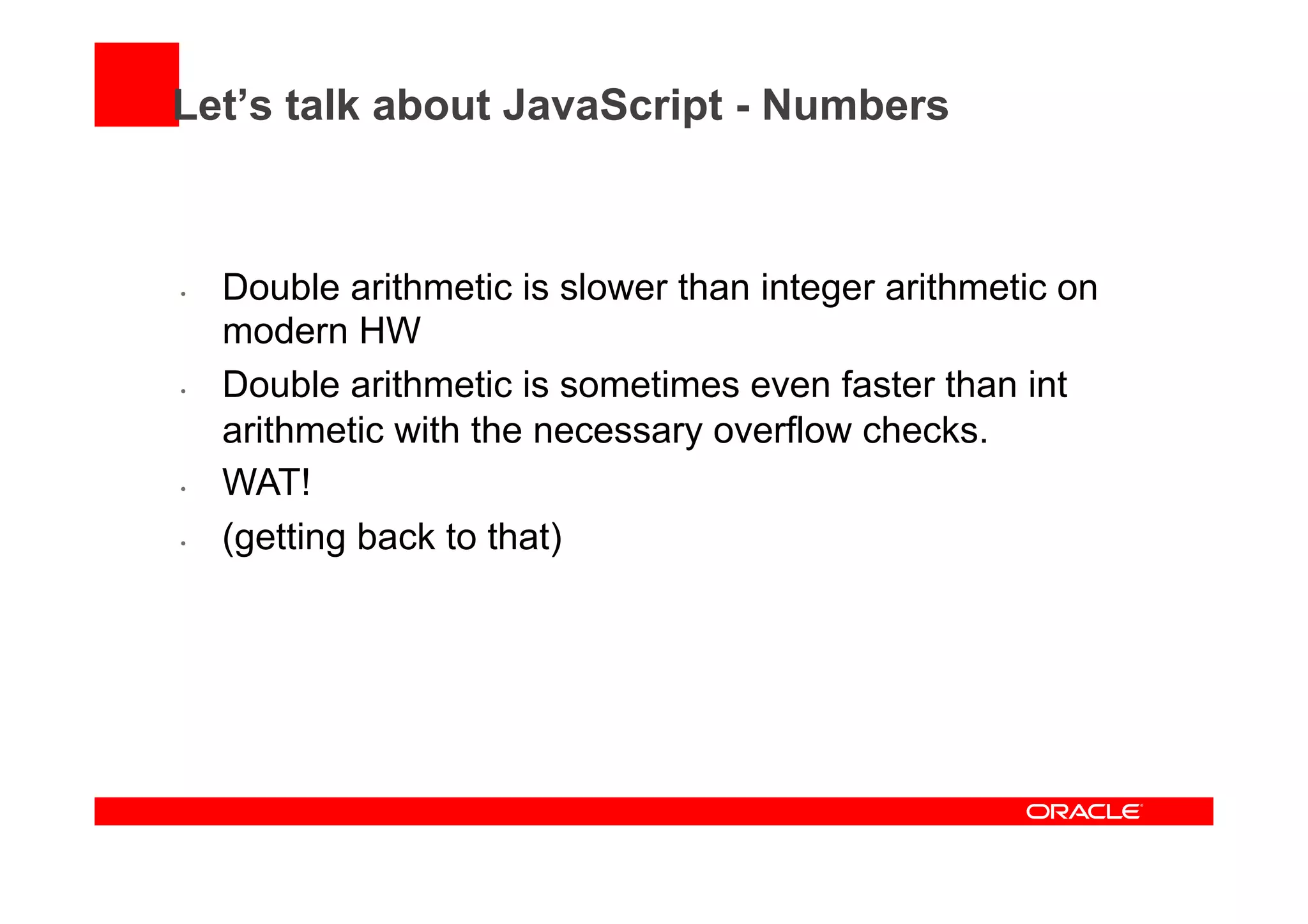 Let’s talk about JavaScript - Numbers
•  Double arithmetic is slower than integer arithmetic on
modern HW
•  Double arithmetic is sometimes even faster than int
arithmetic with the necessary overflow checks.
•  WAT!
•  (getting back to that)
 