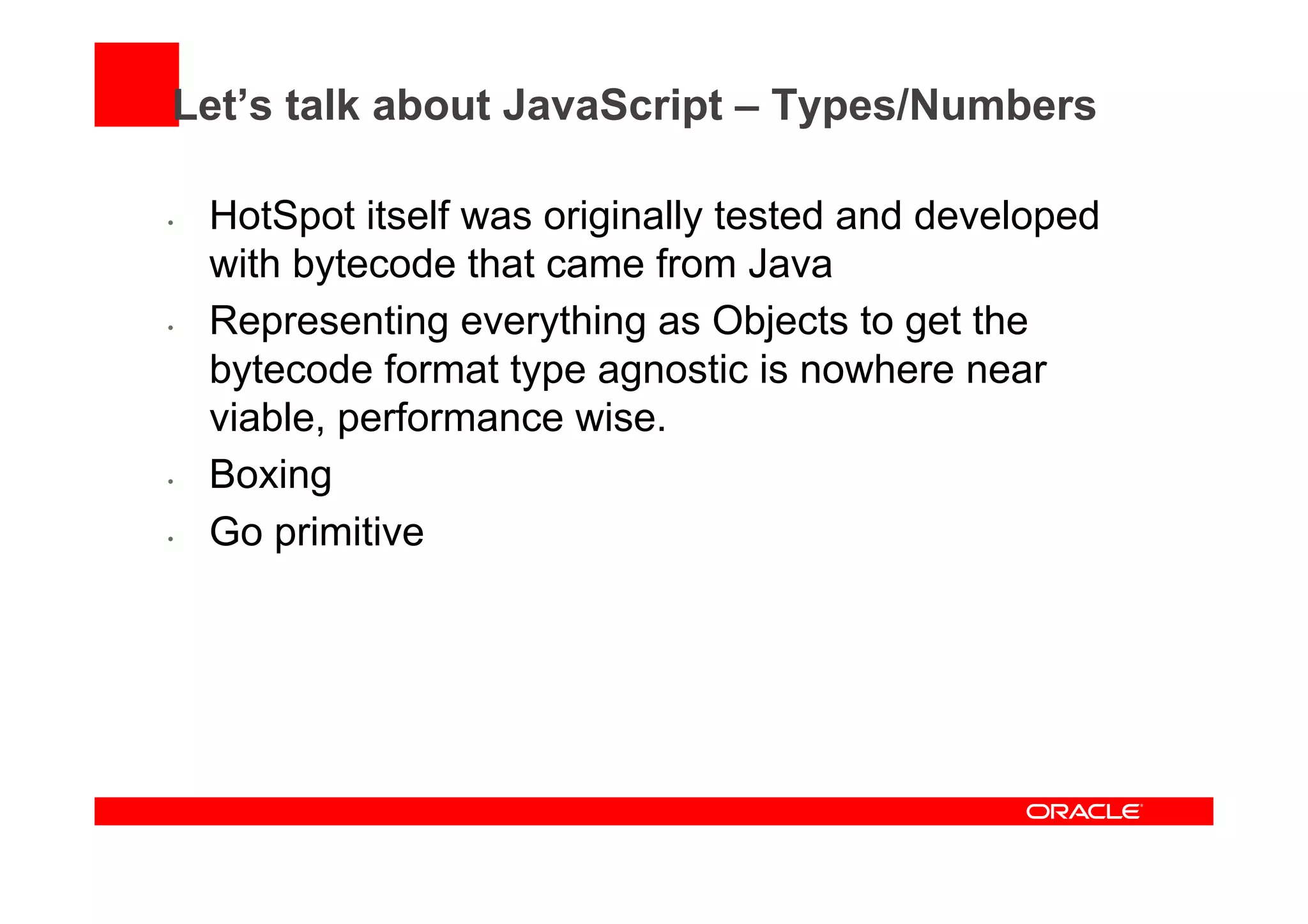 Let’s talk about JavaScript – Types/Numbers
•  HotSpot itself was originally tested and developed
with bytecode that came from Java
•  Representing everything as Objects to get the
bytecode format type agnostic is nowhere near
viable, performance wise.
•  Boxing
•  Go primitive
 