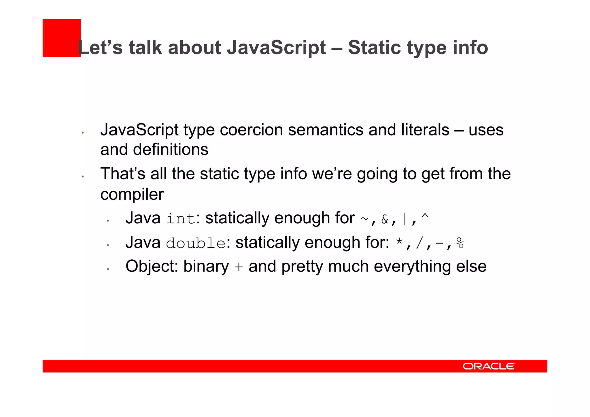 Let’s talk about JavaScript – Static type info
•  JavaScript type coercion semantics and literals – uses
and definitions
•  That’s all the static type info we’re going to get from the
compiler
•  Java int: statically enough for ~,&,|,^
•  Java double: statically enough for: *,/,-,%
•  Object: binary + and pretty much everything else
 