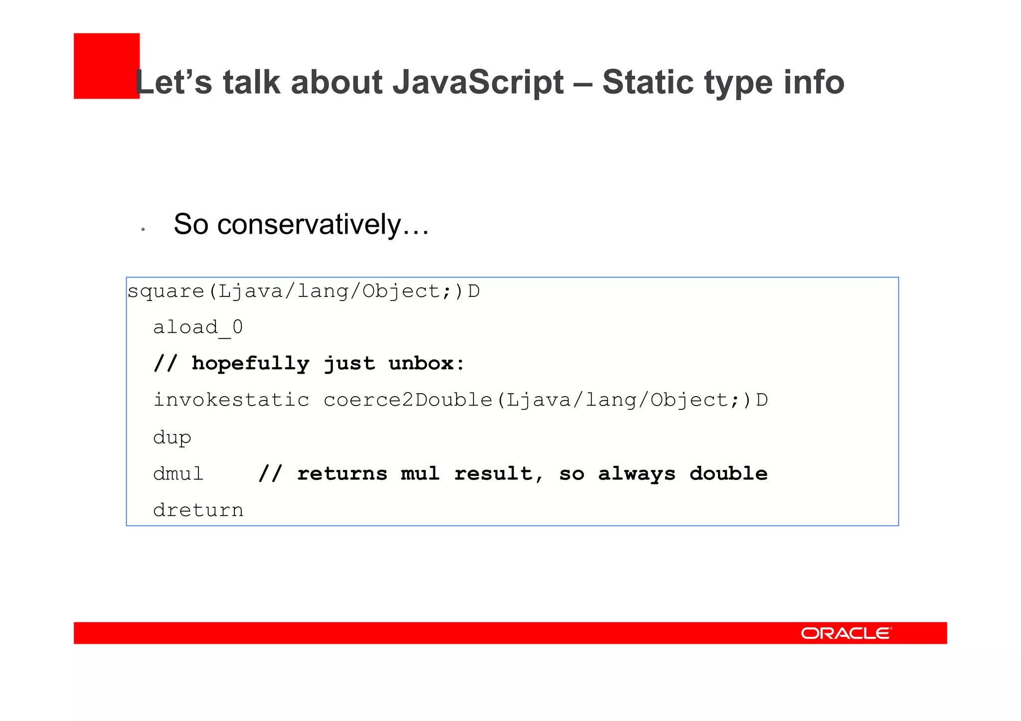 Let’s talk about JavaScript – Static type info
•  So conservatively…
square(Ljava/lang/Object;)D
aload_0
// hopefully just unbox:
invokestatic coerce2Double(Ljava/lang/Object;)D
dup
dmul // returns mul result, so always double
dreturn
 