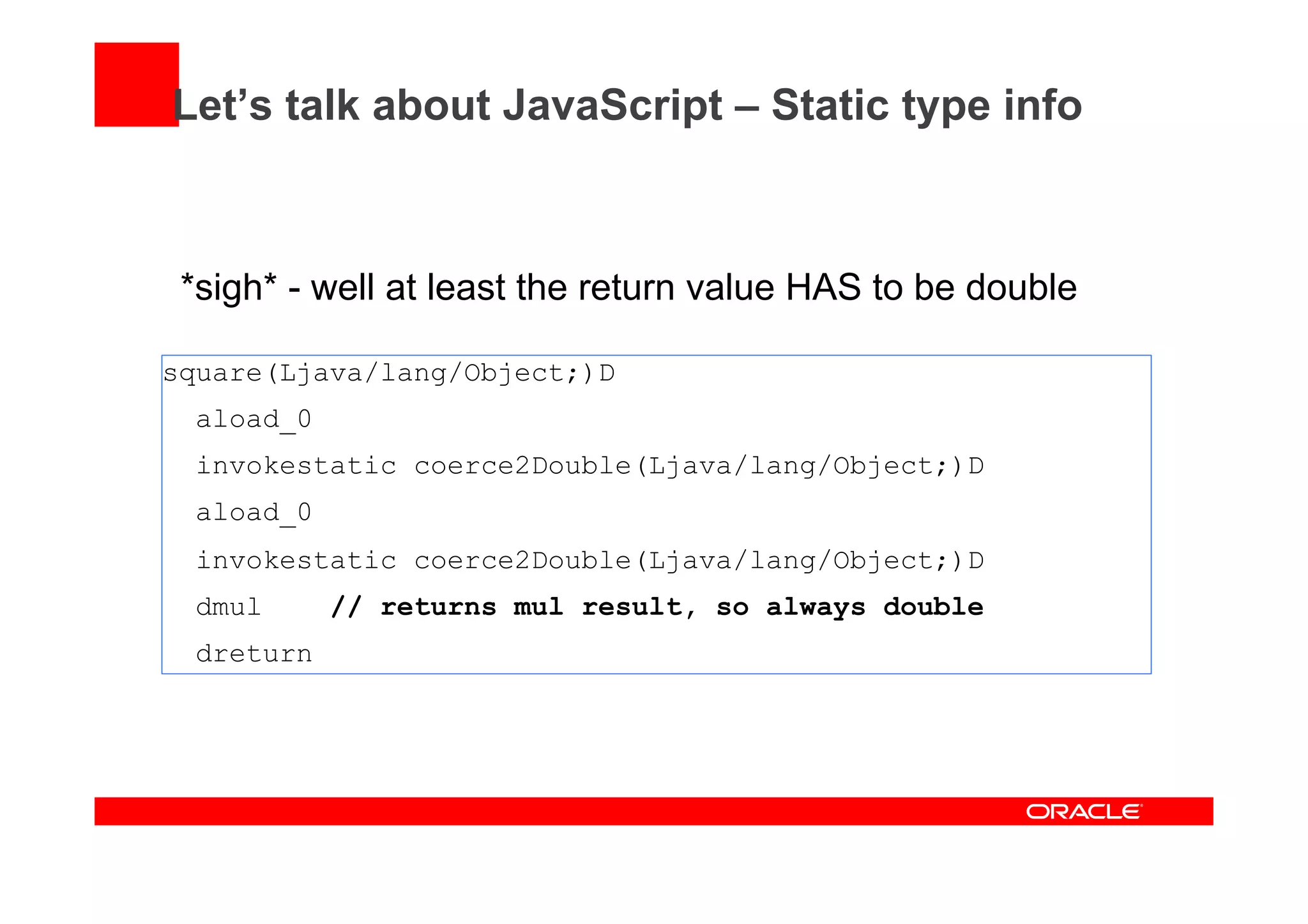 Let’s talk about JavaScript – Static type info
*sigh* - well at least the return value HAS to be double
square(Ljava/lang/Object;)D
aload_0
invokestatic coerce2Double(Ljava/lang/Object;)D
aload_0
invokestatic coerce2Double(Ljava/lang/Object;)D
dmul // returns mul result, so always double
dreturn
 