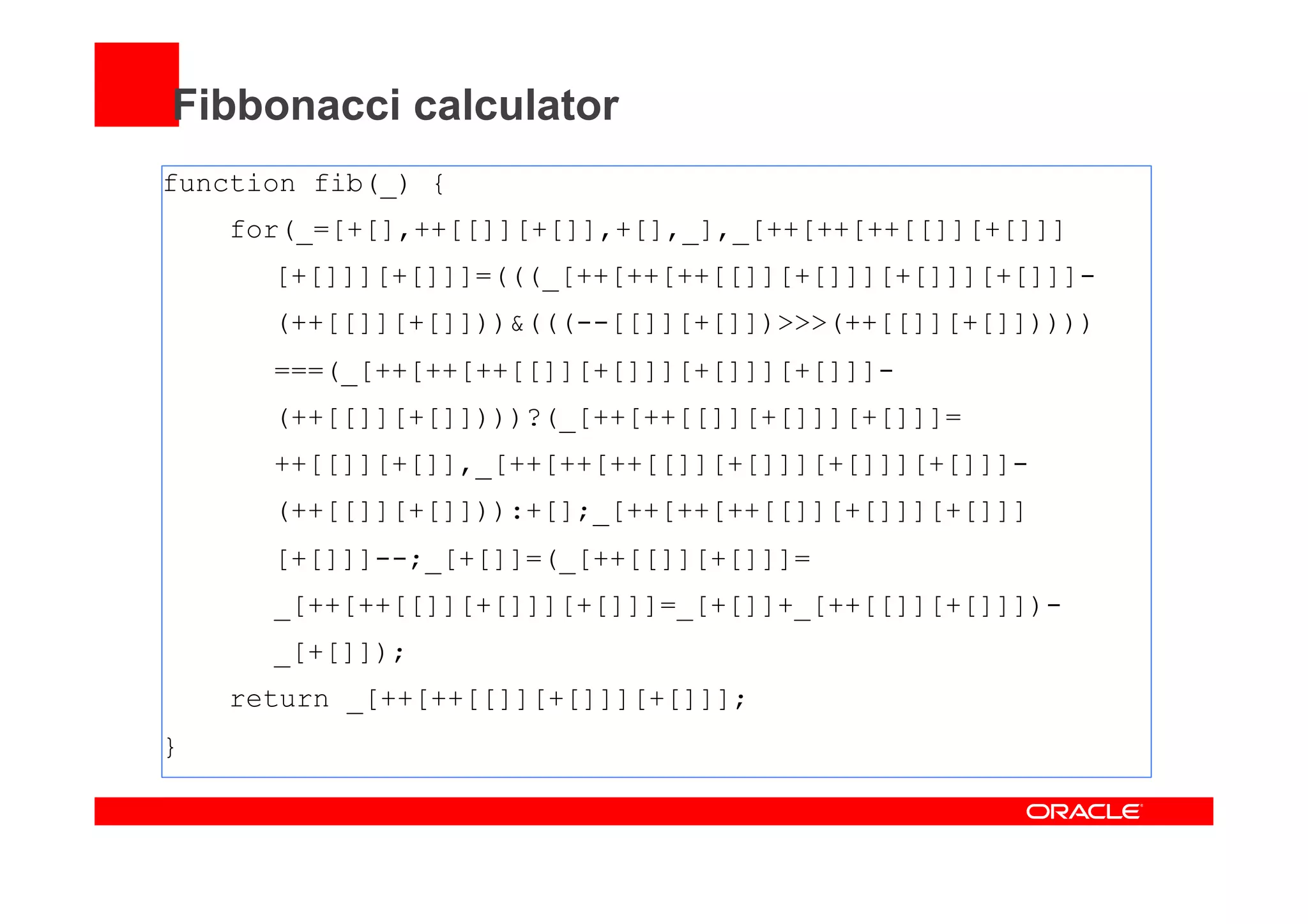 Fibbonacci calculator
function fib(_) {
for(_=[+[],++[[]][+[]],+[],_],_[++[++[++[[]][+[]]]
[+[]]][+[]]]=(((_[++[++[++[[]][+[]]][+[]]][+[]]]-
(++[[]][+[]]))&(((--[[]][+[]])>>>(++[[]][+[]]))))
===(_[++[++[++[[]][+[]]][+[]]][+[]]]-
(++[[]][+[]])))?(_[++[++[[]][+[]]][+[]]]=
++[[]][+[]],_[++[++[++[[]][+[]]][+[]]][+[]]]-
(++[[]][+[]])):+[];_[++[++[++[[]][+[]]][+[]]]
[+[]]]--;_[+[]]=(_[++[[]][+[]]]=
_[++[++[[]][+[]]][+[]]]=_[+[]]+_[++[[]][+[]]])-
_[+[]]);
return _[++[++[[]][+[]]][+[]]];
}
 