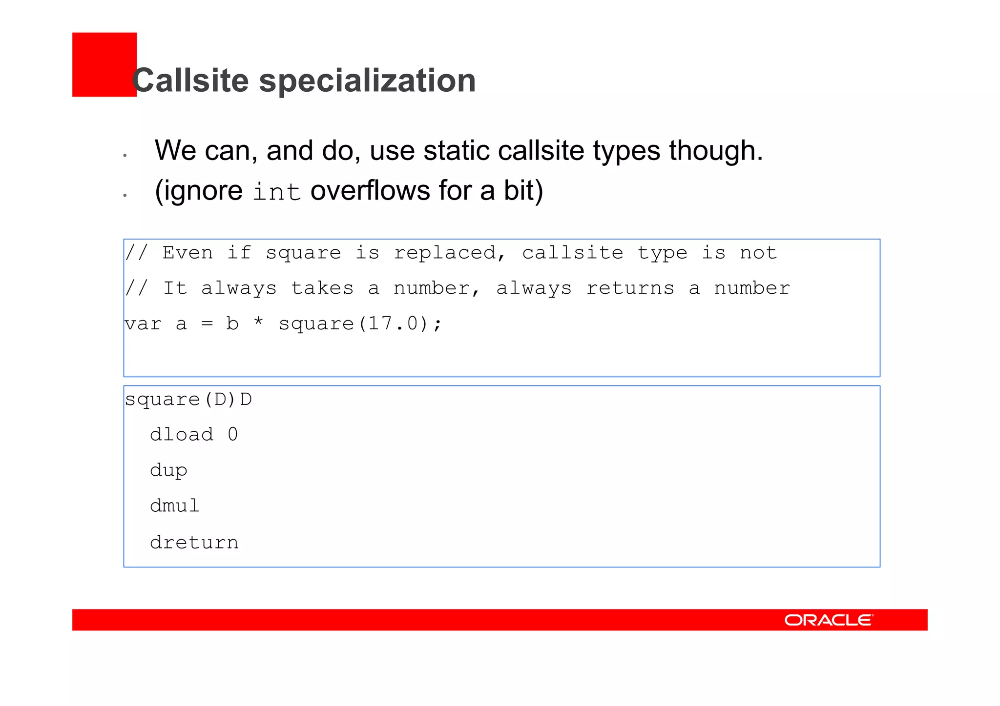Callsite specialization
•  We can, and do, use static callsite types though.
•  (ignore int overflows for a bit)
// Even if square is replaced, callsite type is not
// It always takes a number, always returns a number
var a = b * square(17.0);
square(D)D
dload 0
dup
dmul
dreturn
 