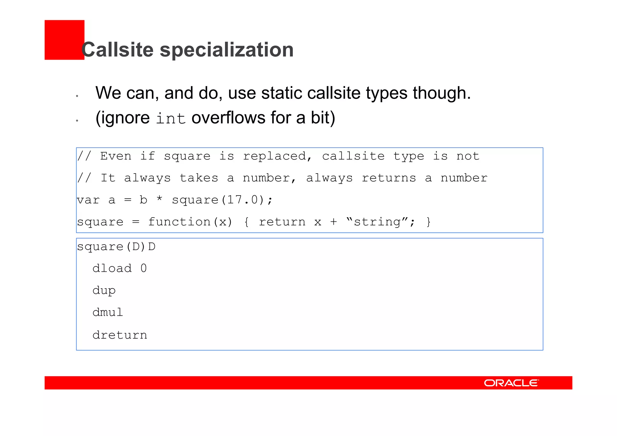 Callsite specialization
•  We can, and do, use static callsite types though.
•  (ignore int overflows for a bit)
// Even if square is replaced, callsite type is not
// It always takes a number, always returns a number
var a = b * square(17.0);
square = function(x) { return x + “string”; }
square(D)D
dload 0
dup
dmul
dreturn
 