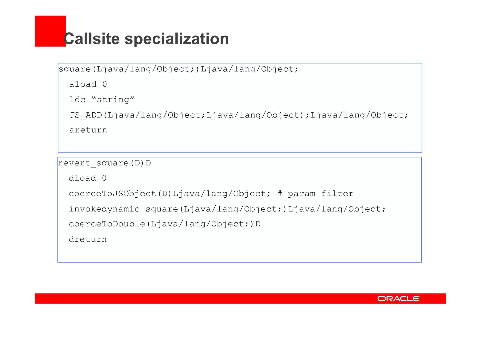 Callsite specialization
square(Ljava/lang/Object;)Ljava/lang/Object;
aload 0
ldc “string”
JS_ADD(Ljava/lang/Object;Ljava/lang/Object);Ljava/lang/Object;
areturn
revert_square(D)D
dload 0
coerceToJSObject(D)Ljava/lang/Object; # param filter
invokedynamic square(Ljava/lang/Object;)Ljava/lang/Object;
coerceToDouble(Ljava/lang/Object;)D
dreturn
 