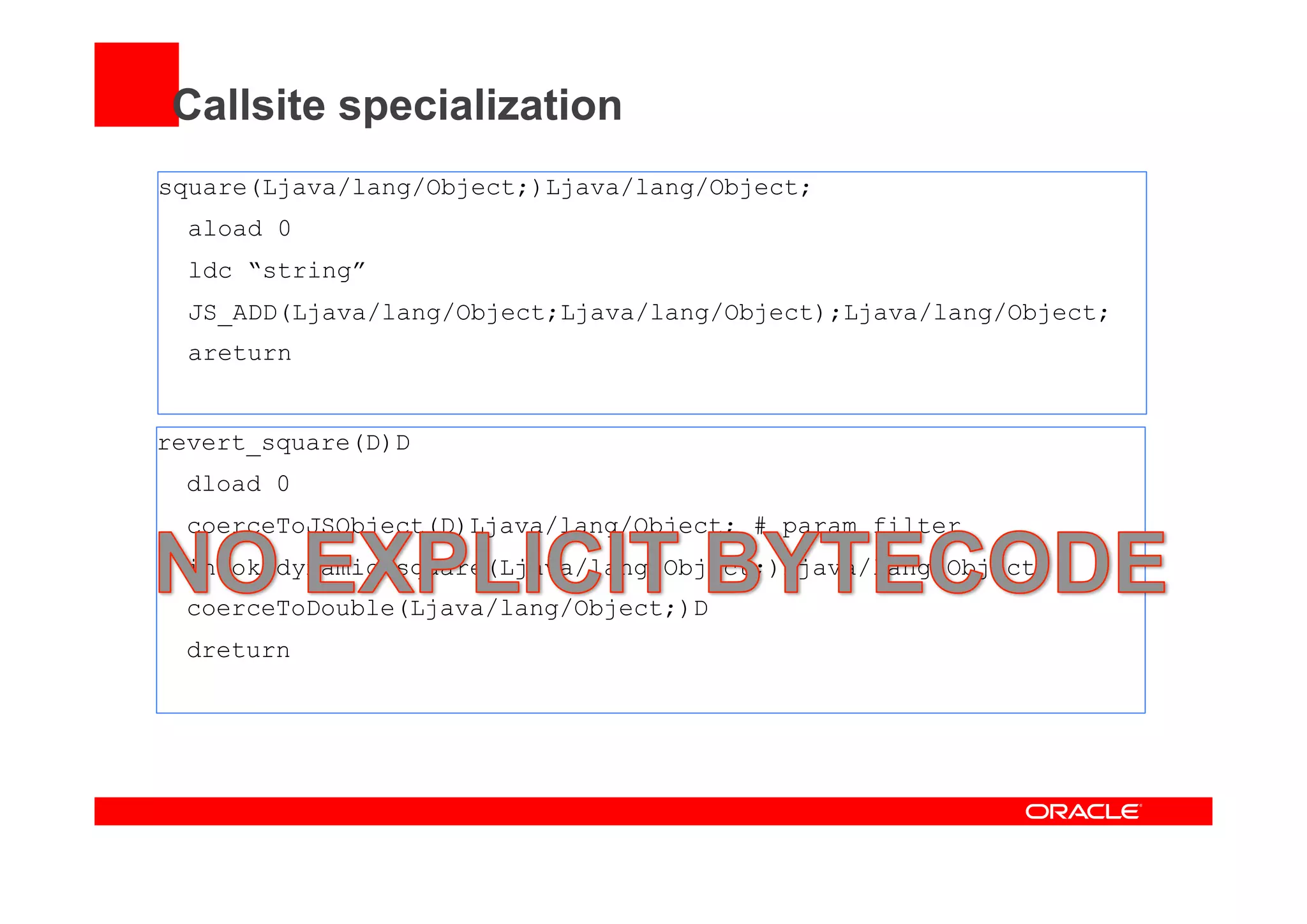 Callsite specialization
square(Ljava/lang/Object;)Ljava/lang/Object;
aload 0
ldc “string”
JS_ADD(Ljava/lang/Object;Ljava/lang/Object);Ljava/lang/Object;
areturn
revert_square(D)D
dload 0
coerceToJSObject(D)Ljava/lang/Object; # param filter
invokedynamic square(Ljava/lang/Object;)Ljava/lang/Object;
coerceToDouble(Ljava/lang/Object;)D
dreturn
 