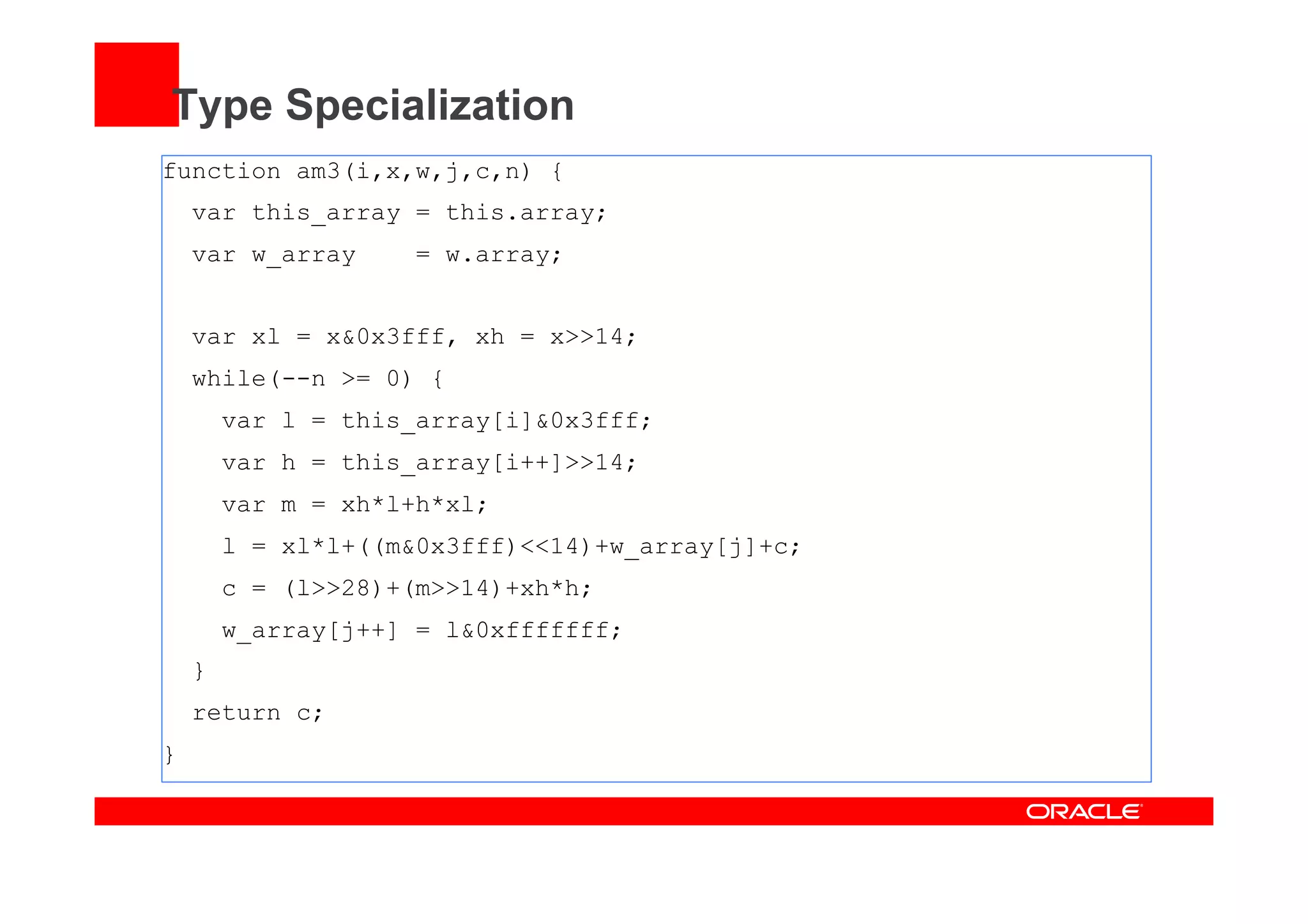 Type Specialization
function am3(i,x,w,j,c,n) {
var this_array = this.array;
var w_array = w.array;
var xl = x&0x3fff, xh = x>>14;
while(--n >= 0) {
var l = this_array[i]&0x3fff;
var h = this_array[i++]>>14;
var m = xh*l+h*xl;
l = xl*l+((m&0x3fff)<<14)+w_array[j]+c;
c = (l>>28)+(m>>14)+xh*h;
w_array[j++] = l&0xfffffff;
}
return c;
}
 