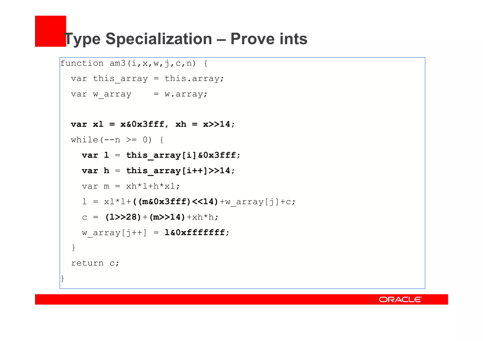 Type Specialization – Prove ints
function am3(i,x,w,j,c,n) {
var this_array = this.array;
var w_array = w.array;
var xl = x&0x3fff, xh = x>>14;
while(--n >= 0) {
var l = this_array[i]&0x3fff;
var h = this_array[i++]>>14;
var m = xh*l+h*xl;
l = xl*l+((m&0x3fff)<<14)+w_array[j]+c;
c = (l>>28)+(m>>14)+xh*h;
w_array[j++] = l&0xfffffff;
}
return c;
}
 