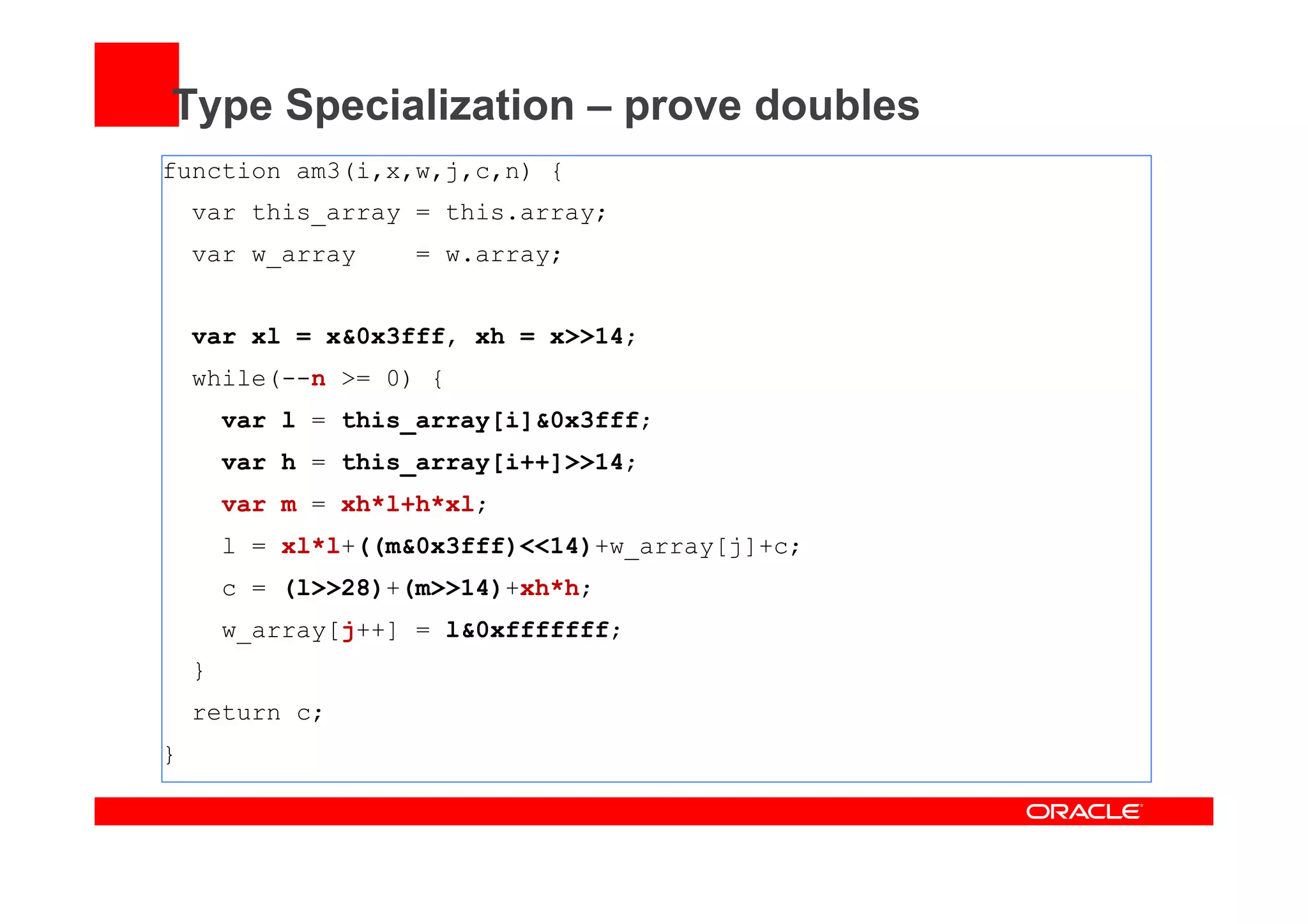 Type Specialization – prove doubles
function am3(i,x,w,j,c,n) {
var this_array = this.array;
var w_array = w.array;
var xl = x&0x3fff, xh = x>>14;
while(--n >= 0) {
var l = this_array[i]&0x3fff;
var h = this_array[i++]>>14;
var m = xh*l+h*xl;
l = xl*l+((m&0x3fff)<<14)+w_array[j]+c;
c = (l>>28)+(m>>14)+xh*h;
w_array[j++] = l&0xfffffff;
}
return c;
}
 