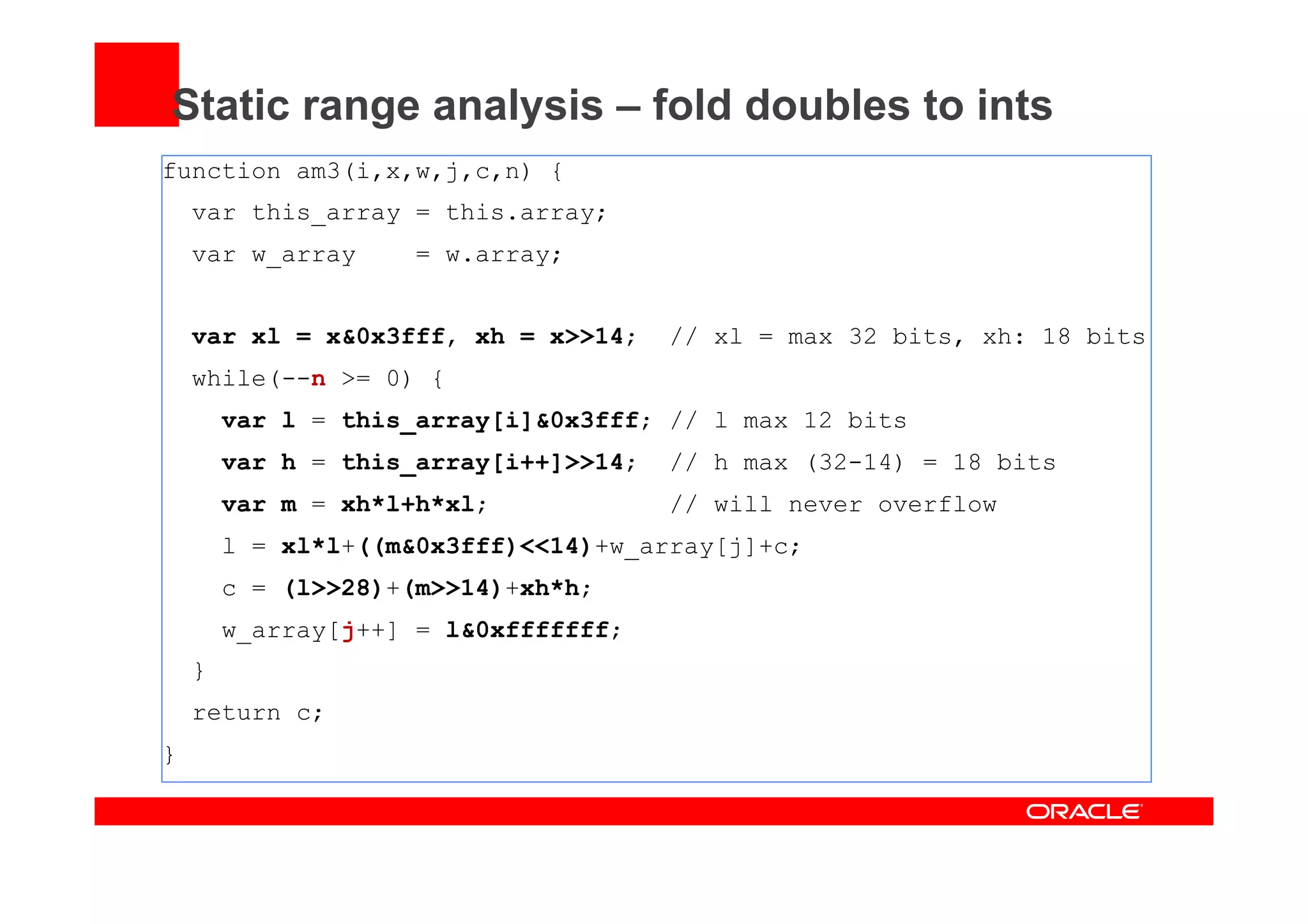 Static range analysis – fold doubles to ints
function am3(i,x,w,j,c,n) {
var this_array = this.array;
var w_array = w.array;
var xl = x&0x3fff, xh = x>>14; // xl = max 32 bits, xh: 18 bits
while(--n >= 0) {
var l = this_array[i]&0x3fff; // l max 12 bits
var h = this_array[i++]>>14; // h max (32-14) = 18 bits
var m = xh*l+h*xl; // will never overflow
l = xl*l+((m&0x3fff)<<14)+w_array[j]+c;
c = (l>>28)+(m>>14)+xh*h;
w_array[j++] = l&0xfffffff;
}
return c;
}
 