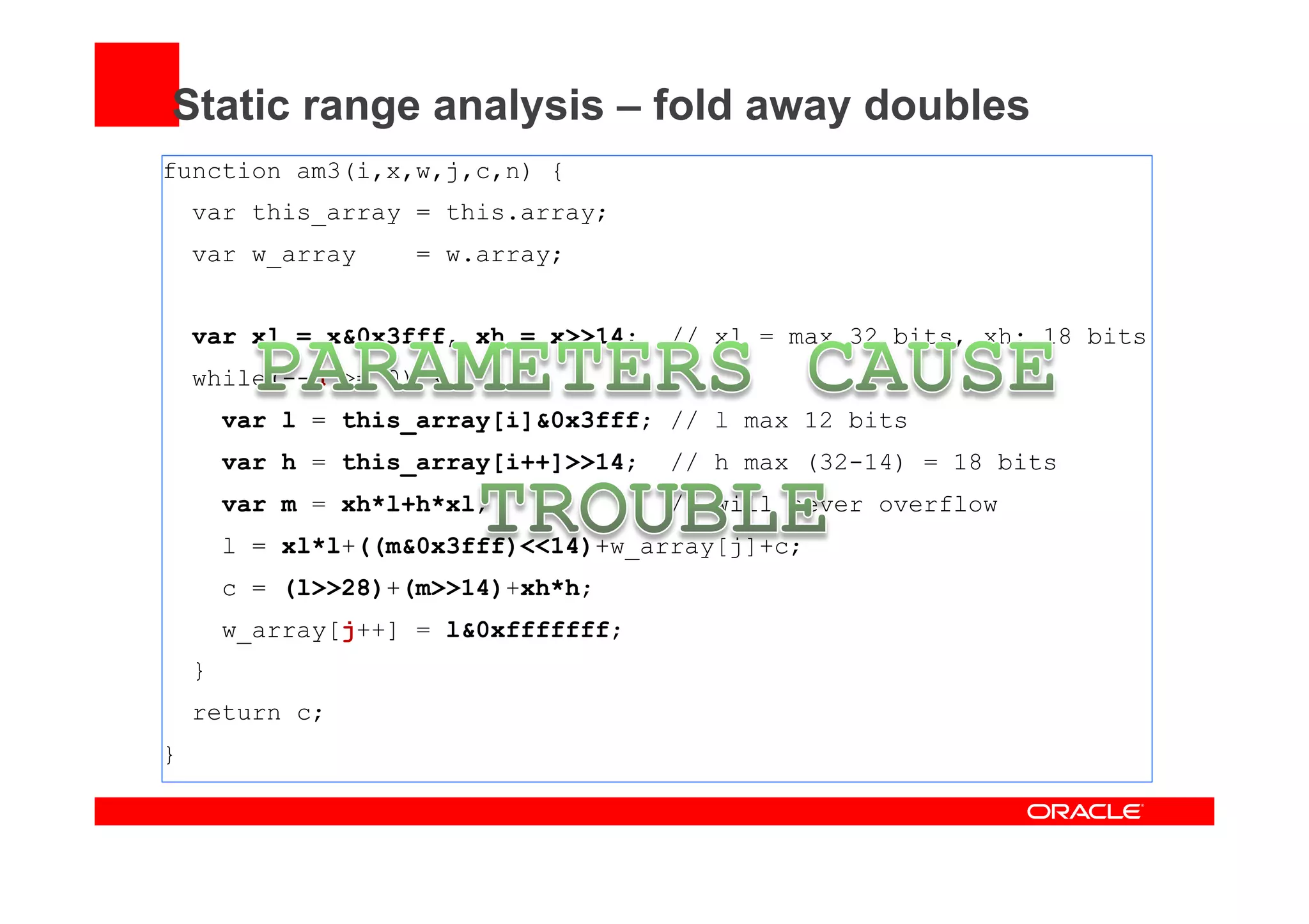 Static range analysis – fold away doubles
function am3(i,x,w,j,c,n) {
var this_array = this.array;
var w_array = w.array;
var xl = x&0x3fff, xh = x>>14; // xl = max 32 bits, xh: 18 bits
while(--n >= 0) {
var l = this_array[i]&0x3fff; // l max 12 bits
var h = this_array[i++]>>14; // h max (32-14) = 18 bits
var m = xh*l+h*xl; // will never overflow
l = xl*l+((m&0x3fff)<<14)+w_array[j]+c;
c = (l>>28)+(m>>14)+xh*h;
w_array[j++] = l&0xfffffff;
}
return c;
}
 