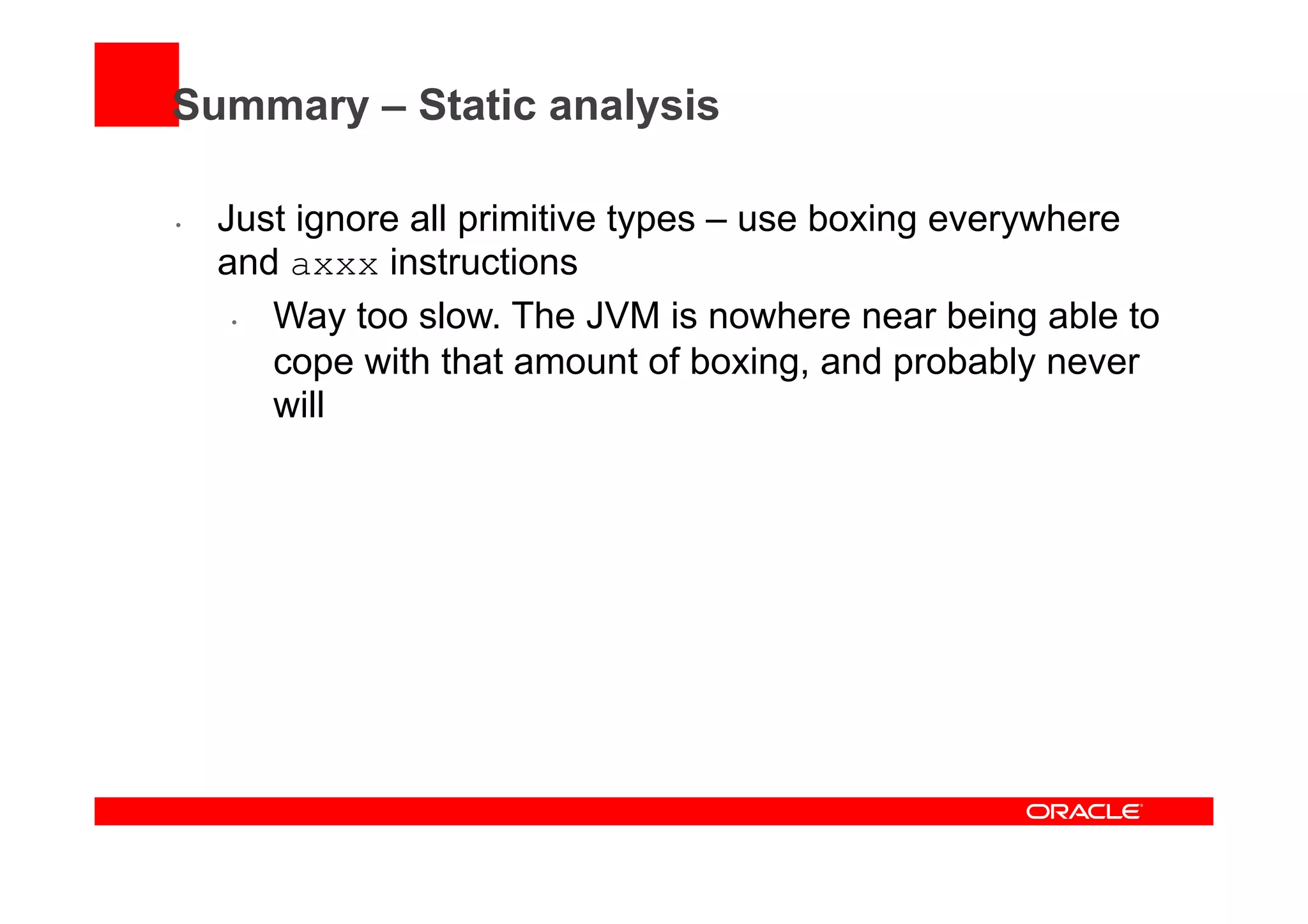 Summary – Static analysis
•  Just ignore all primitive types – use boxing everywhere
and axxx instructions
•  Way too slow. The JVM is nowhere near being able to
cope with that amount of boxing, and probably never
will
 